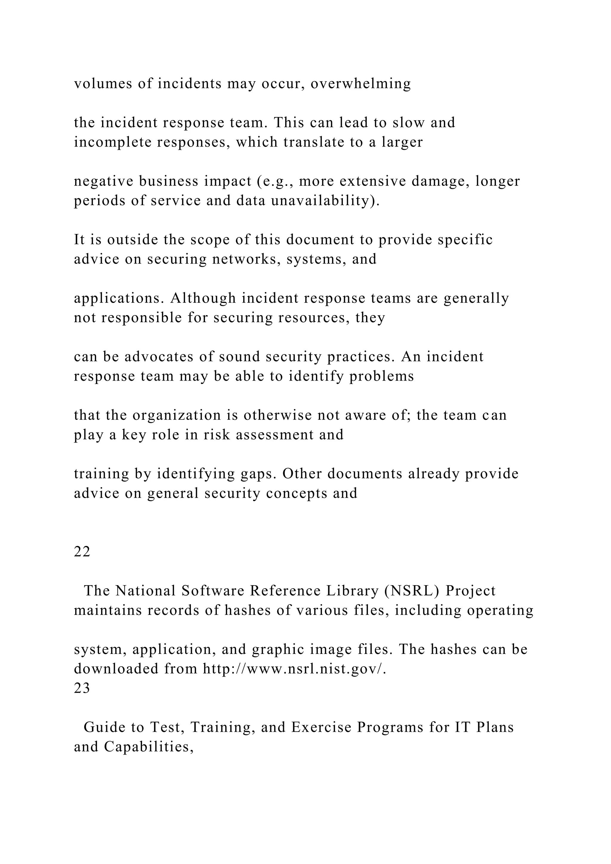 volumes of incidents may occur, overwhelming
the incident response team. This can lead to slow and
incomplete responses, which translate to a larger
negative business impact (e.g., more extensive damage, longer
periods of service and data unavailability).
It is outside the scope of this document to provide specific
advice on securing networks, systems, and
applications. Although incident response teams are generally
not responsible for securing resources, they
can be advocates of sound security practices. An incident
response team may be able to identify problems
that the organization is otherwise not aware of; the team can
play a key role in risk assessment and
training by identifying gaps. Other documents already provide
advice on general security concepts and
22
The National Software Reference Library (NSRL) Project
maintains records of hashes of various files, including operating
system, application, and graphic image files. The hashes can be
downloaded from http://www.nsrl.nist.gov/.
23
Guide to Test, Training, and Exercise Programs for IT Plans
and Capabilities,
 