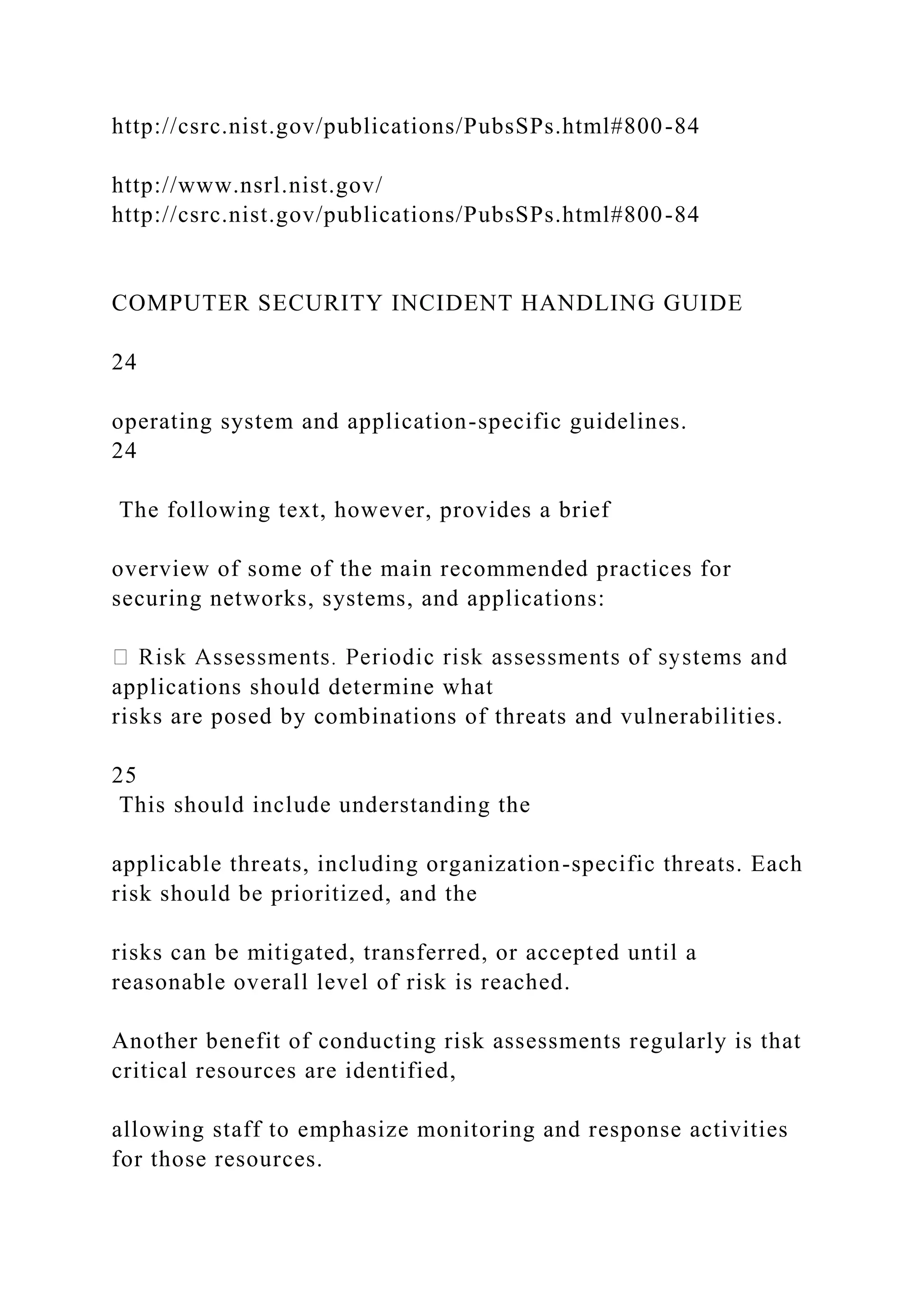 http://csrc.nist.gov/publications/PubsSPs.html#800-84
http://www.nsrl.nist.gov/
http://csrc.nist.gov/publications/PubsSPs.html#800-84
COMPUTER SECURITY INCIDENT HANDLING GUIDE
24
operating system and application-specific guidelines.
24
The following text, however, provides a brief
overview of some of the main recommended practices for
securing networks, systems, and applications:
applications should determine what
risks are posed by combinations of threats and vulnerabilities.
25
This should include understanding the
applicable threats, including organization-specific threats. Each
risk should be prioritized, and the
risks can be mitigated, transferred, or accepted until a
reasonable overall level of risk is reached.
Another benefit of conducting risk assessments regularly is that
critical resources are identified,
allowing staff to emphasize monitoring and response activities
for those resources.
 