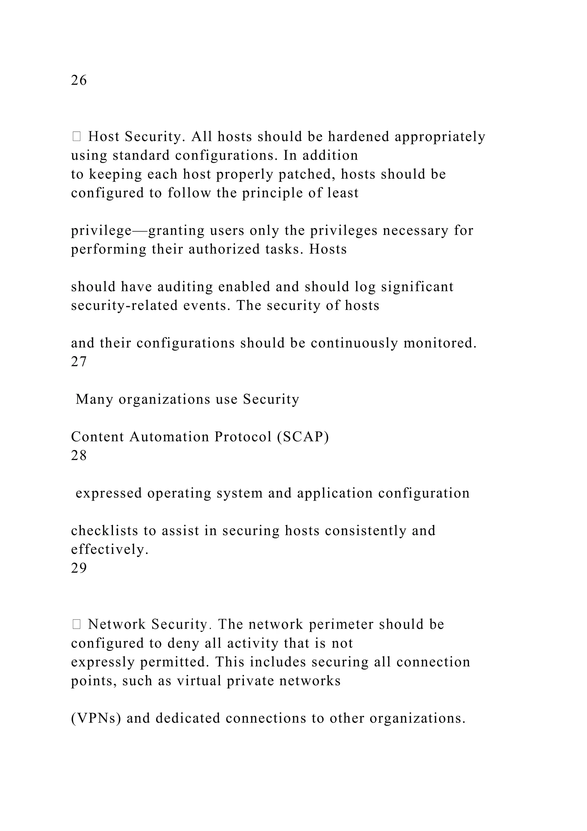 26
Security. All hosts should be hardened appropriately
using standard configurations. In addition
to keeping each host properly patched, hosts should be
configured to follow the principle of least
privilege—granting users only the privileges necessary for
performing their authorized tasks. Hosts
should have auditing enabled and should log significant
security-related events. The security of hosts
and their configurations should be continuously monitored.
27
Many organizations use Security
Content Automation Protocol (SCAP)
28
expressed operating system and application configuration
checklists to assist in securing hosts consistently and
effectively.
29
configured to deny all activity that is not
expressly permitted. This includes securing all connection
points, such as virtual private networks
(VPNs) and dedicated connections to other organizations.
 