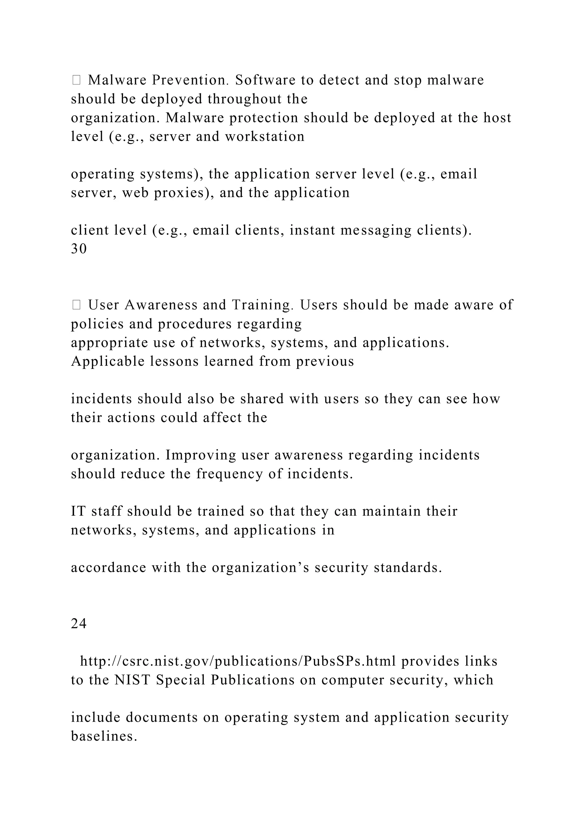 should be deployed throughout the
organization. Malware protection should be deployed at the host
level (e.g., server and workstation
operating systems), the application server level (e.g., email
server, web proxies), and the application
client level (e.g., email clients, instant messaging clients).
30
policies and procedures regarding
appropriate use of networks, systems, and applications.
Applicable lessons learned from previous
incidents should also be shared with users so they can see how
their actions could affect the
organization. Improving user awareness regarding incidents
should reduce the frequency of incidents.
IT staff should be trained so that they can maintain their
networks, systems, and applications in
accordance with the organization’s security standards.
24
http://csrc.nist.gov/publications/PubsSPs.html provides links
to the NIST Special Publications on computer security, which
include documents on operating system and application security
baselines.
 