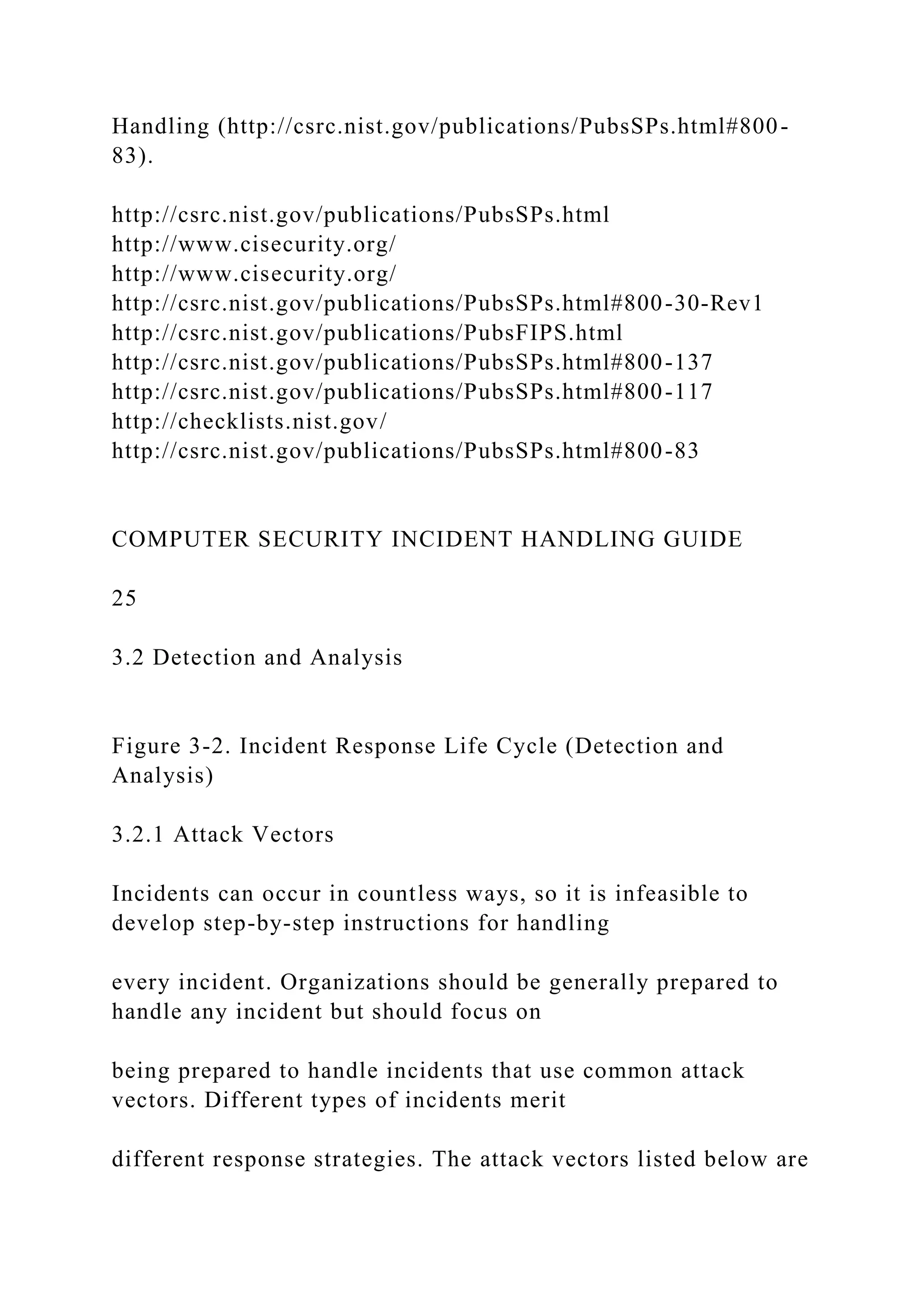 Handling (http://csrc.nist.gov/publications/PubsSPs.html#800-
83).
http://csrc.nist.gov/publications/PubsSPs.html
http://www.cisecurity.org/
http://www.cisecurity.org/
http://csrc.nist.gov/publications/PubsSPs.html#800-30-Rev1
http://csrc.nist.gov/publications/PubsFIPS.html
http://csrc.nist.gov/publications/PubsSPs.html#800-137
http://csrc.nist.gov/publications/PubsSPs.html#800-117
http://checklists.nist.gov/
http://csrc.nist.gov/publications/PubsSPs.html#800-83
COMPUTER SECURITY INCIDENT HANDLING GUIDE
25
3.2 Detection and Analysis
Figure 3-2. Incident Response Life Cycle (Detection and
Analysis)
3.2.1 Attack Vectors
Incidents can occur in countless ways, so it is infeasible to
develop step-by-step instructions for handling
every incident. Organizations should be generally prepared to
handle any incident but should focus on
being prepared to handle incidents that use common attack
vectors. Different types of incidents merit
different response strategies. The attack vectors listed below are
 