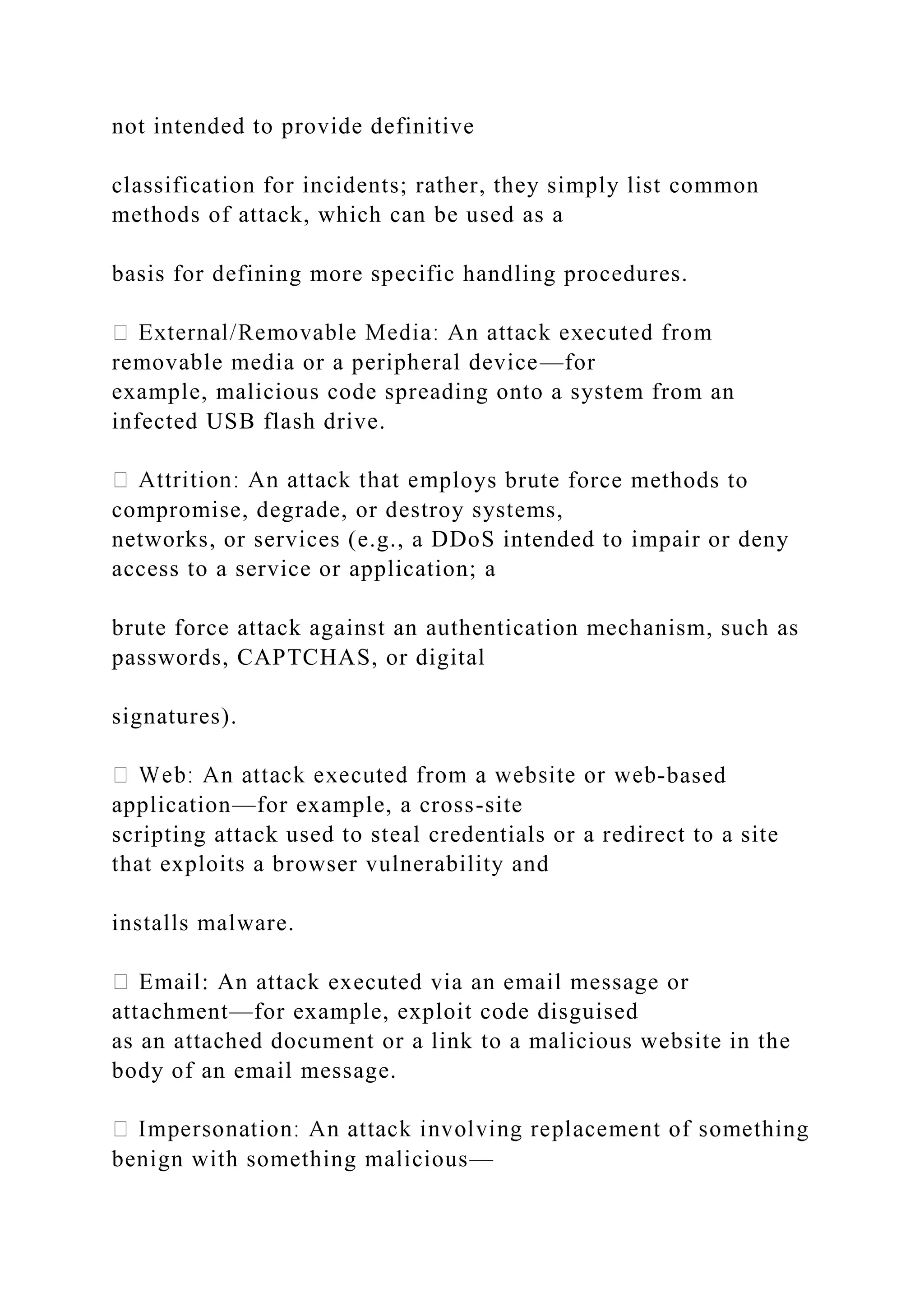 not intended to provide definitive
classification for incidents; rather, they simply list common
methods of attack, which can be used as a
basis for defining more specific handling procedures.
removable media or a peripheral device—for
example, malicious code spreading onto a system from an
infected USB flash drive.
ploys brute force methods to
compromise, degrade, or destroy systems,
networks, or services (e.g., a DDoS intended to impair or deny
access to a service or application; a
brute force attack against an authentication mechanism, such as
passwords, CAPTCHAS, or digital
signatures).
-based
application—for example, a cross-site
scripting attack used to steal credentials or a redirect to a site
that exploits a browser vulnerability and
installs malware.
Email: An attack executed via an email message or
attachment—for example, exploit code disguised
as an attached document or a link to a malicious website in the
body of an email message.
benign with something malicious—
 