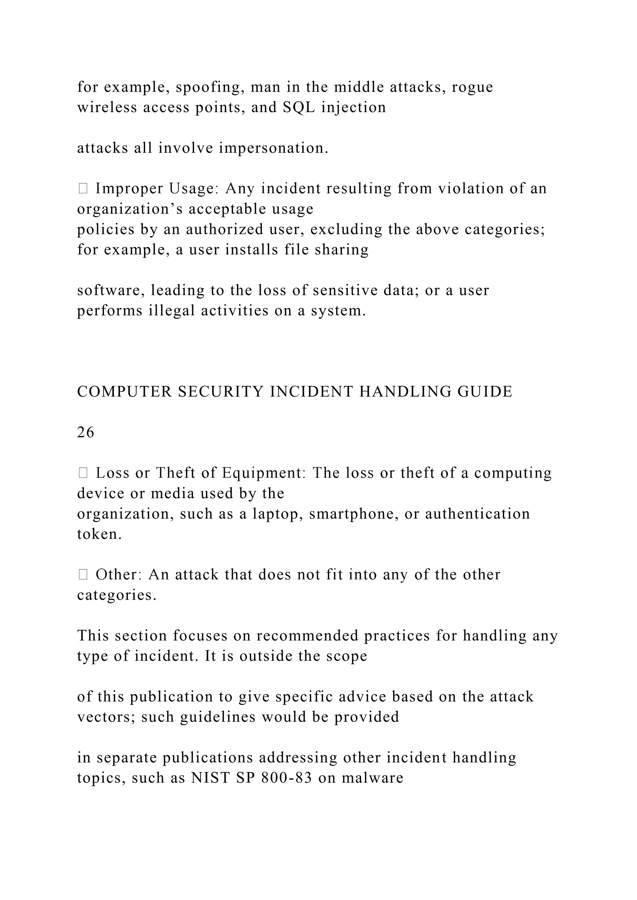 for example, spoofing, man in the middle attacks, rogue
wireless access points, and SQL injection
attacks all involve impersonation.
organization’s acceptable usage
policies by an authorized user, excluding the above categories;
for example, a user installs file sharing
software, leading to the loss of sensitive data; or a user
performs illegal activities on a system.
COMPUTER SECURITY INCIDENT HANDLING GUIDE
26
device or media used by the
organization, such as a laptop, smartphone, or authentication
token.
categories.
This section focuses on recommended practices for handling any
type of incident. It is outside the scope
of this publication to give specific advice based on the attack
vectors; such guidelines would be provided
in separate publications addressing other incident handling
topics, such as NIST SP 800-83 on malware
 