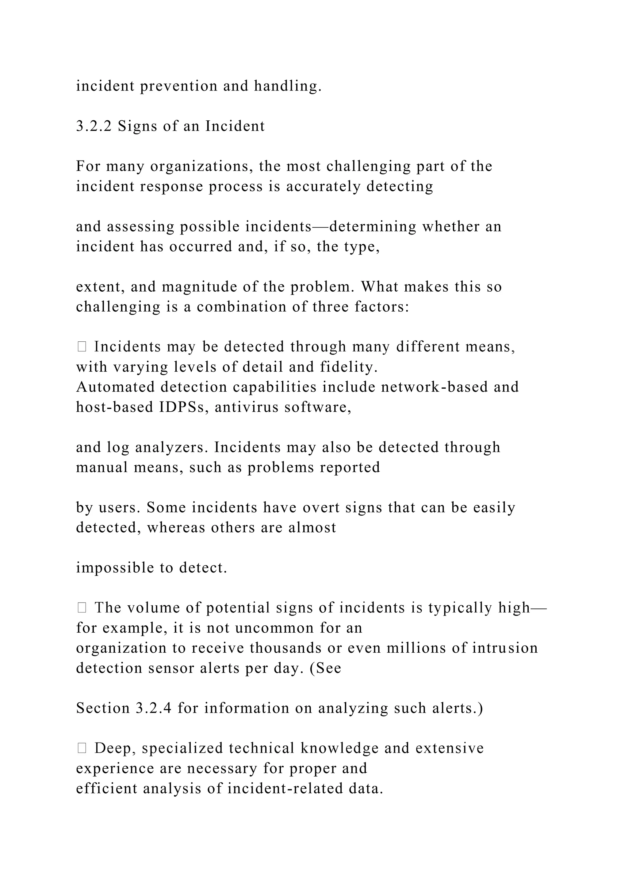incident prevention and handling.
3.2.2 Signs of an Incident
For many organizations, the most challenging part of the
incident response process is accurately detecting
and assessing possible incidents—determining whether an
incident has occurred and, if so, the type,
extent, and magnitude of the problem. What makes this so
challenging is a combination of three factors:
with varying levels of detail and fidelity.
Automated detection capabilities include network-based and
host-based IDPSs, antivirus software,
and log analyzers. Incidents may also be detected through
manual means, such as problems reported
by users. Some incidents have overt signs that can be easily
detected, whereas others are almost
impossible to detect.
—
for example, it is not uncommon for an
organization to receive thousands or even millions of intrusion
detection sensor alerts per day. (See
Section 3.2.4 for information on analyzing such alerts.)
experience are necessary for proper and
efficient analysis of incident-related data.
 