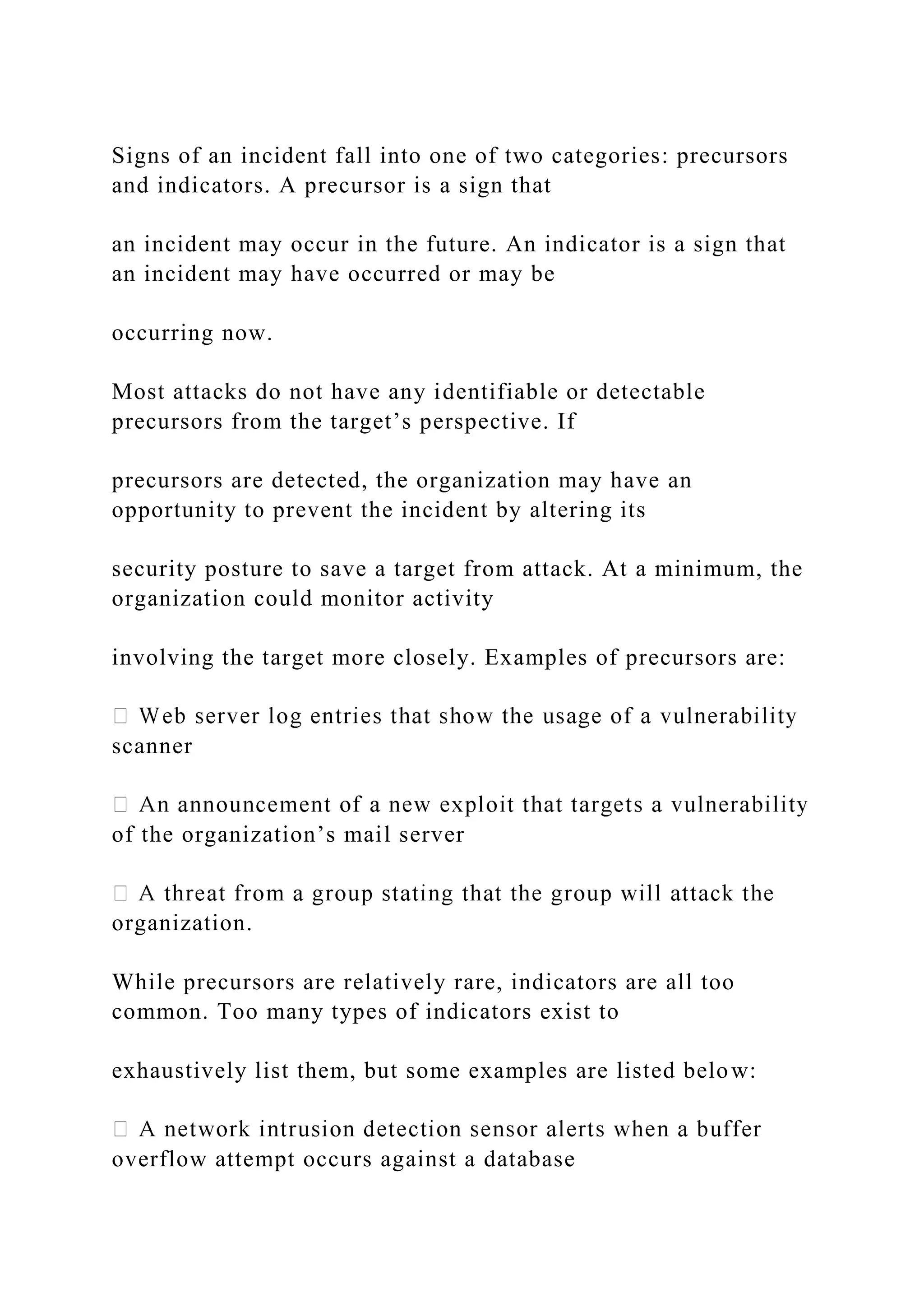 Signs of an incident fall into one of two categories: precursors
and indicators. A precursor is a sign that
an incident may occur in the future. An indicator is a sign that
an incident may have occurred or may be
occurring now.
Most attacks do not have any identifiable or detectable
precursors from the target’s perspective. If
precursors are detected, the organization may have an
opportunity to prevent the incident by altering its
security posture to save a target from attack. At a minimum, the
organization could monitor activity
involving the target more closely. Examples of precursors are:
scanner
of the organization’s mail server
organization.
While precursors are relatively rare, indicators are all too
common. Too many types of indicators exist to
exhaustively list them, but some examples are listed below:
overflow attempt occurs against a database
 