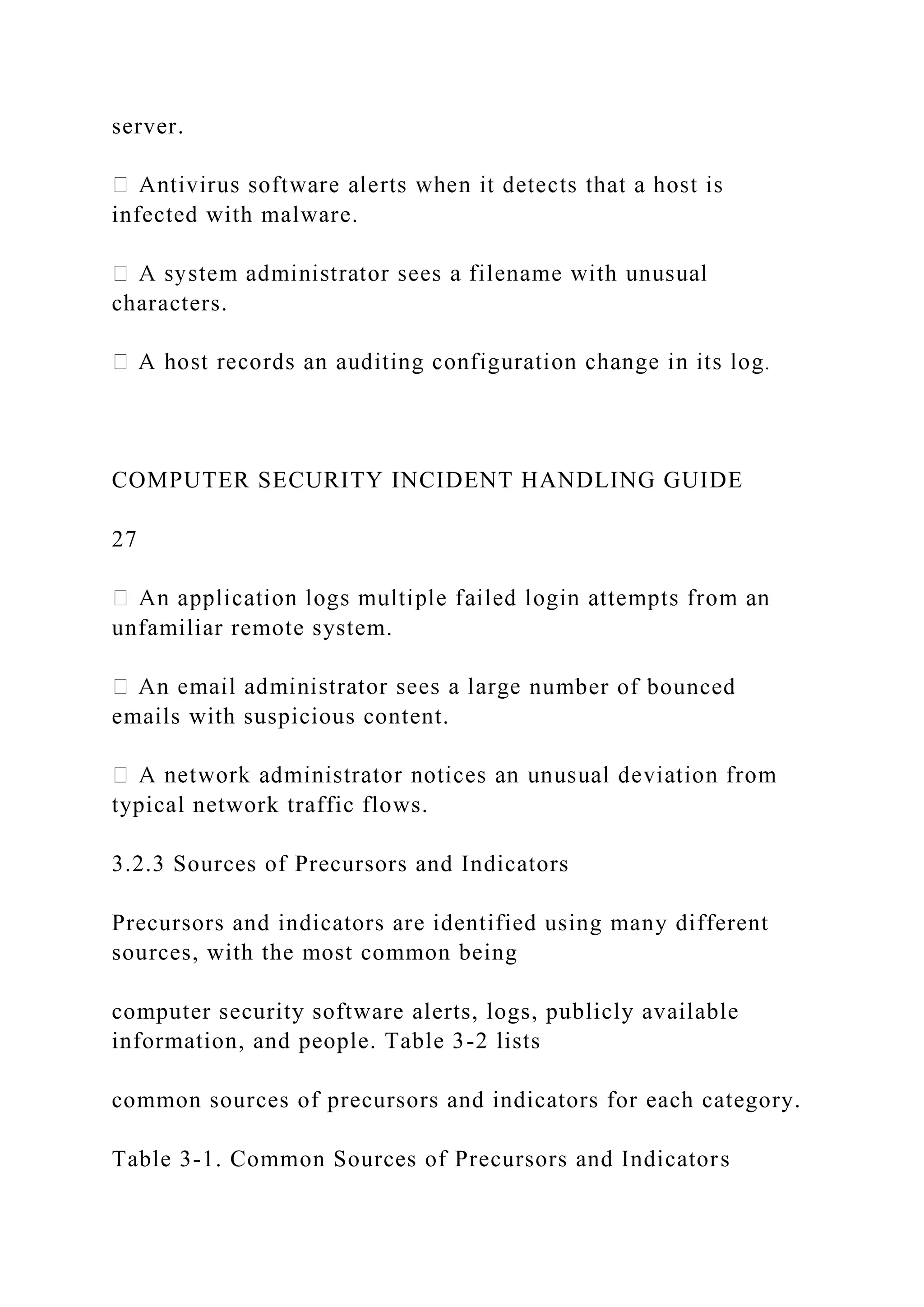 server.
infected with malware.
characters.
COMPUTER SECURITY INCIDENT HANDLING GUIDE
27
unfamiliar remote system.
number of bounced
emails with suspicious content.
typical network traffic flows.
3.2.3 Sources of Precursors and Indicators
Precursors and indicators are identified using many different
sources, with the most common being
computer security software alerts, logs, publicly available
information, and people. Table 3-2 lists
common sources of precursors and indicators for each category.
Table 3-1. Common Sources of Precursors and Indicators
 