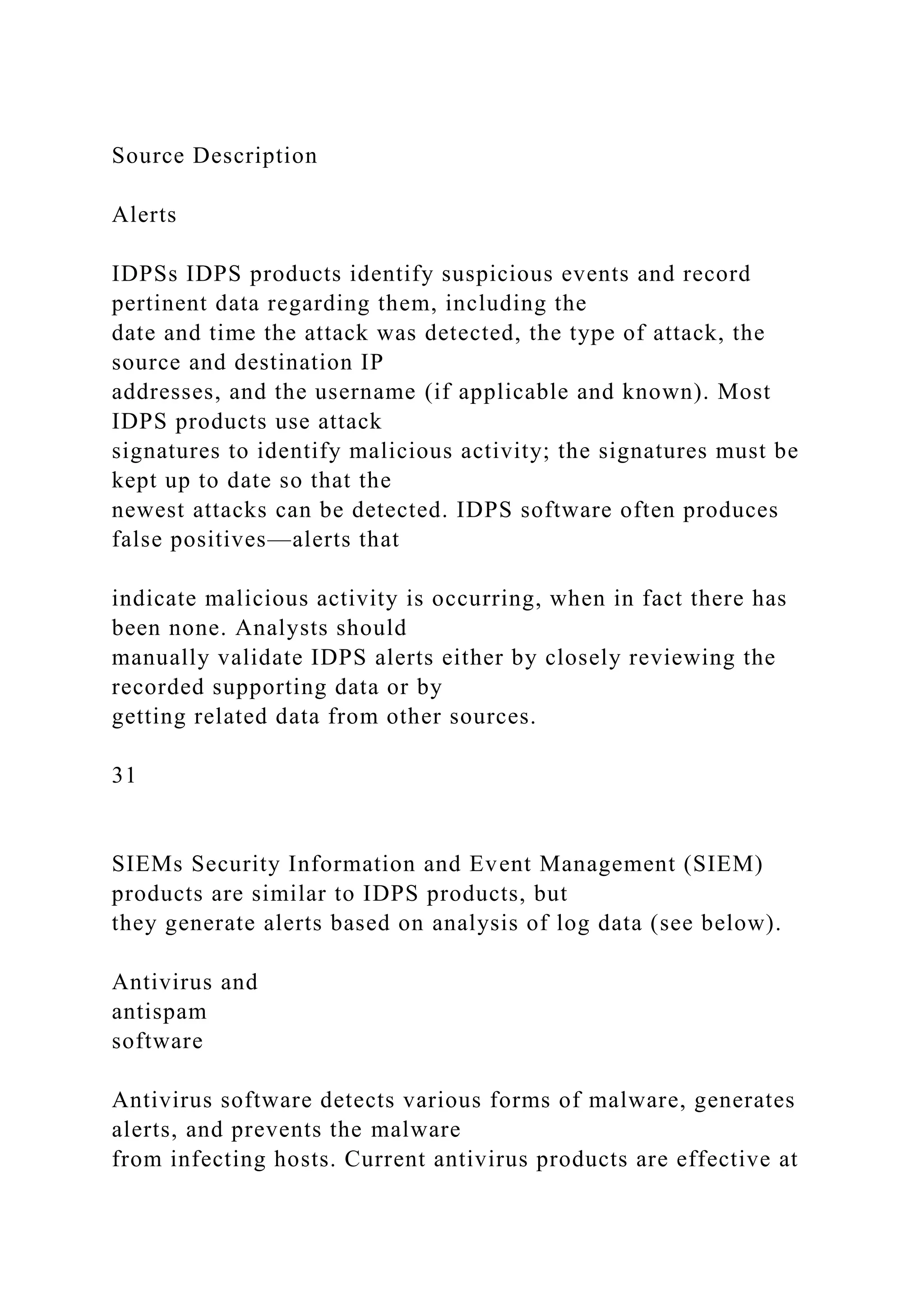 Source Description
Alerts
IDPSs IDPS products identify suspicious events and record
pertinent data regarding them, including the
date and time the attack was detected, the type of attack, the
source and destination IP
addresses, and the username (if applicable and known). Most
IDPS products use attack
signatures to identify malicious activity; the signatures must be
kept up to date so that the
newest attacks can be detected. IDPS software often produces
false positives—alerts that
indicate malicious activity is occurring, when in fact there has
been none. Analysts should
manually validate IDPS alerts either by closely reviewing the
recorded supporting data or by
getting related data from other sources.
31
SIEMs Security Information and Event Management (SIEM)
products are similar to IDPS products, but
they generate alerts based on analysis of log data (see below).
Antivirus and
antispam
software
Antivirus software detects various forms of malware, generates
alerts, and prevents the malware
from infecting hosts. Current antivirus products are effective at
 