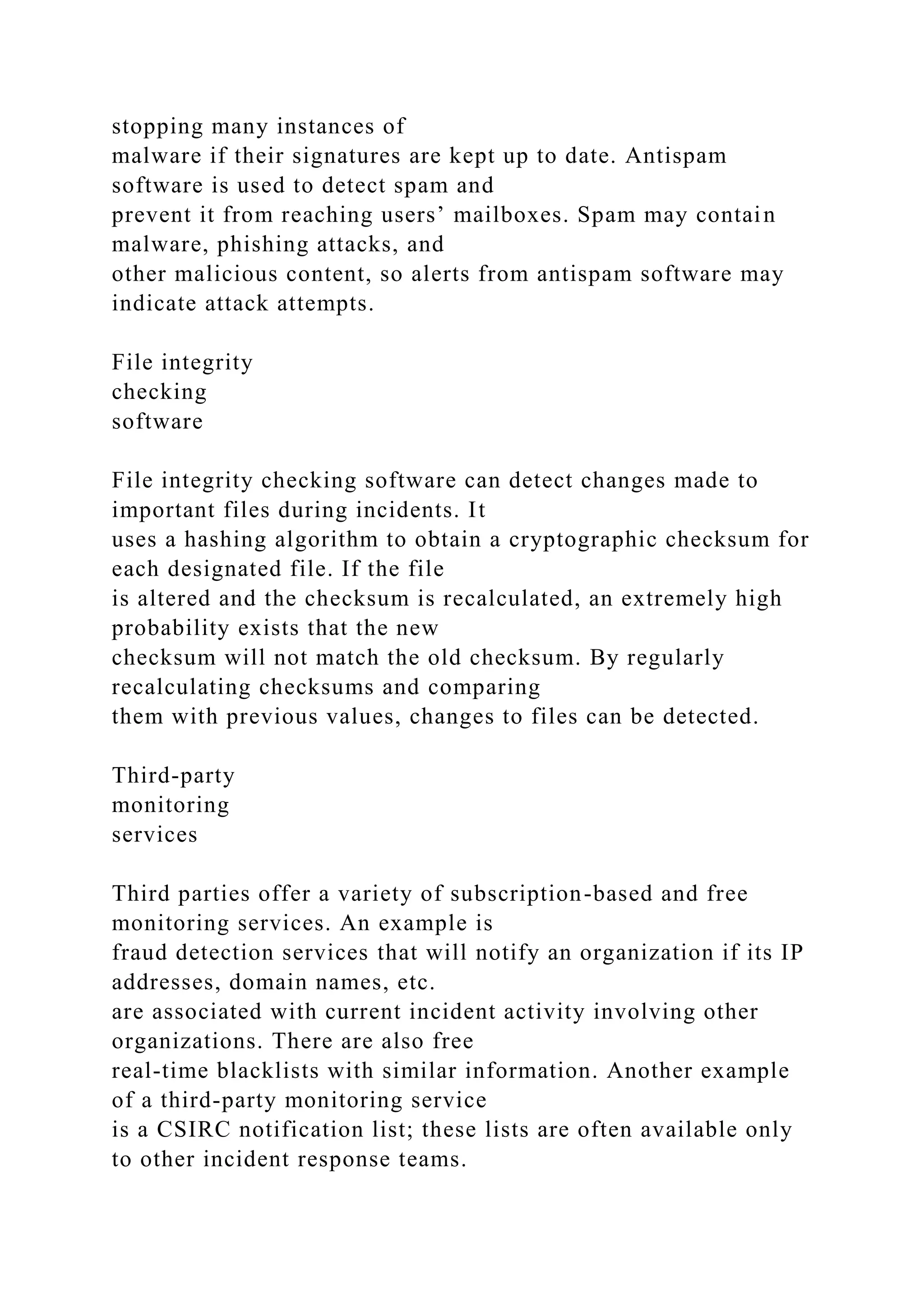 stopping many instances of
malware if their signatures are kept up to date. Antispam
software is used to detect spam and
prevent it from reaching users’ mailboxes. Spam may contain
malware, phishing attacks, and
other malicious content, so alerts from antispam software may
indicate attack attempts.
File integrity
checking
software
File integrity checking software can detect changes made to
important files during incidents. It
uses a hashing algorithm to obtain a cryptographic checksum for
each designated file. If the file
is altered and the checksum is recalculated, an extremely high
probability exists that the new
checksum will not match the old checksum. By regularly
recalculating checksums and comparing
them with previous values, changes to files can be detected.
Third-party
monitoring
services
Third parties offer a variety of subscription-based and free
monitoring services. An example is
fraud detection services that will notify an organization if its IP
addresses, domain names, etc.
are associated with current incident activity involving other
organizations. There are also free
real-time blacklists with similar information. Another example
of a third-party monitoring service
is a CSIRC notification list; these lists are often available only
to other incident response teams.
 