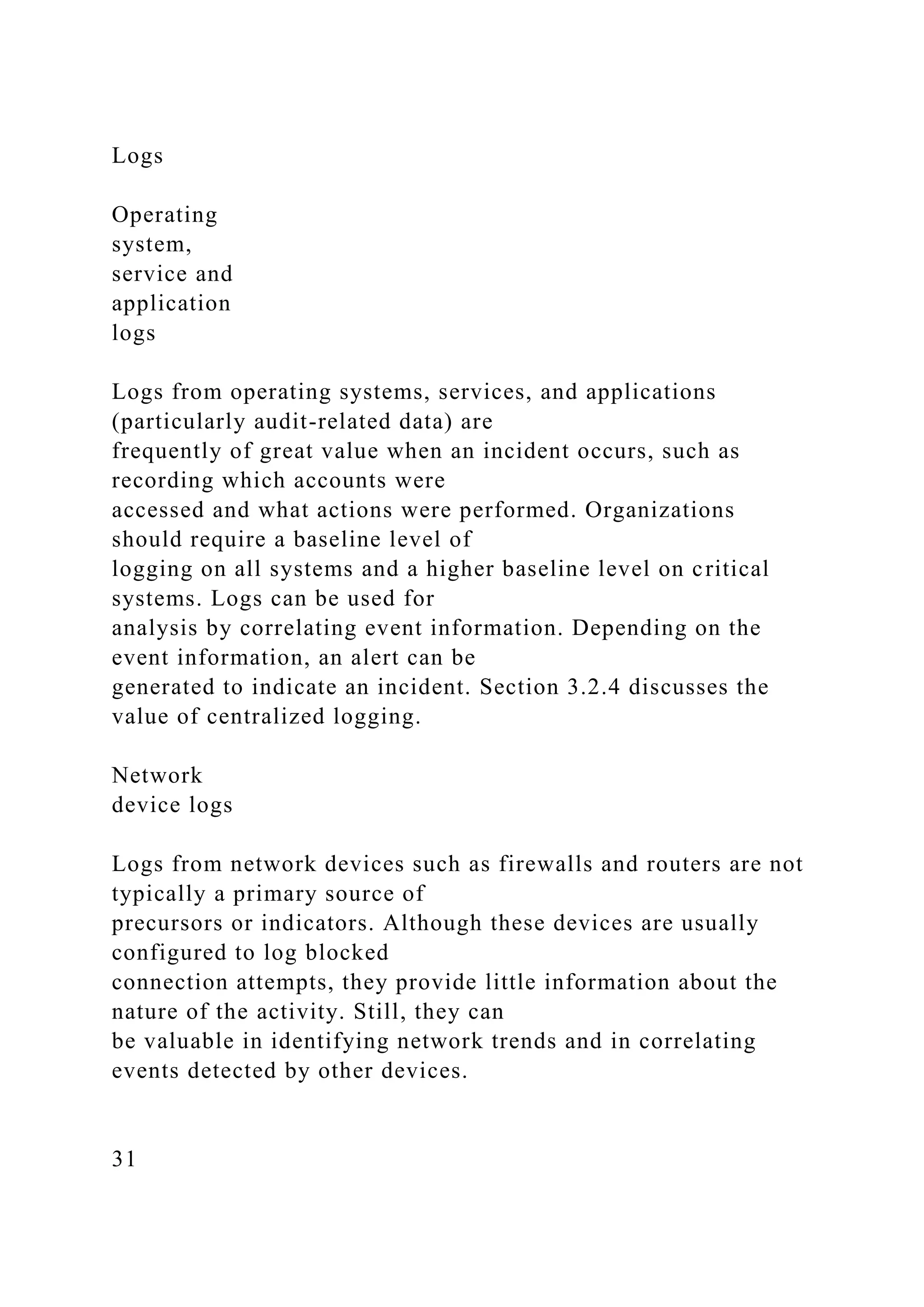 Logs
Operating
system,
service and
application
logs
Logs from operating systems, services, and applications
(particularly audit-related data) are
frequently of great value when an incident occurs, such as
recording which accounts were
accessed and what actions were performed. Organizations
should require a baseline level of
logging on all systems and a higher baseline level on critical
systems. Logs can be used for
analysis by correlating event information. Depending on the
event information, an alert can be
generated to indicate an incident. Section 3.2.4 discusses the
value of centralized logging.
Network
device logs
Logs from network devices such as firewalls and routers are not
typically a primary source of
precursors or indicators. Although these devices are usually
configured to log blocked
connection attempts, they provide little information about the
nature of the activity. Still, they can
be valuable in identifying network trends and in correlating
events detected by other devices.
31
 