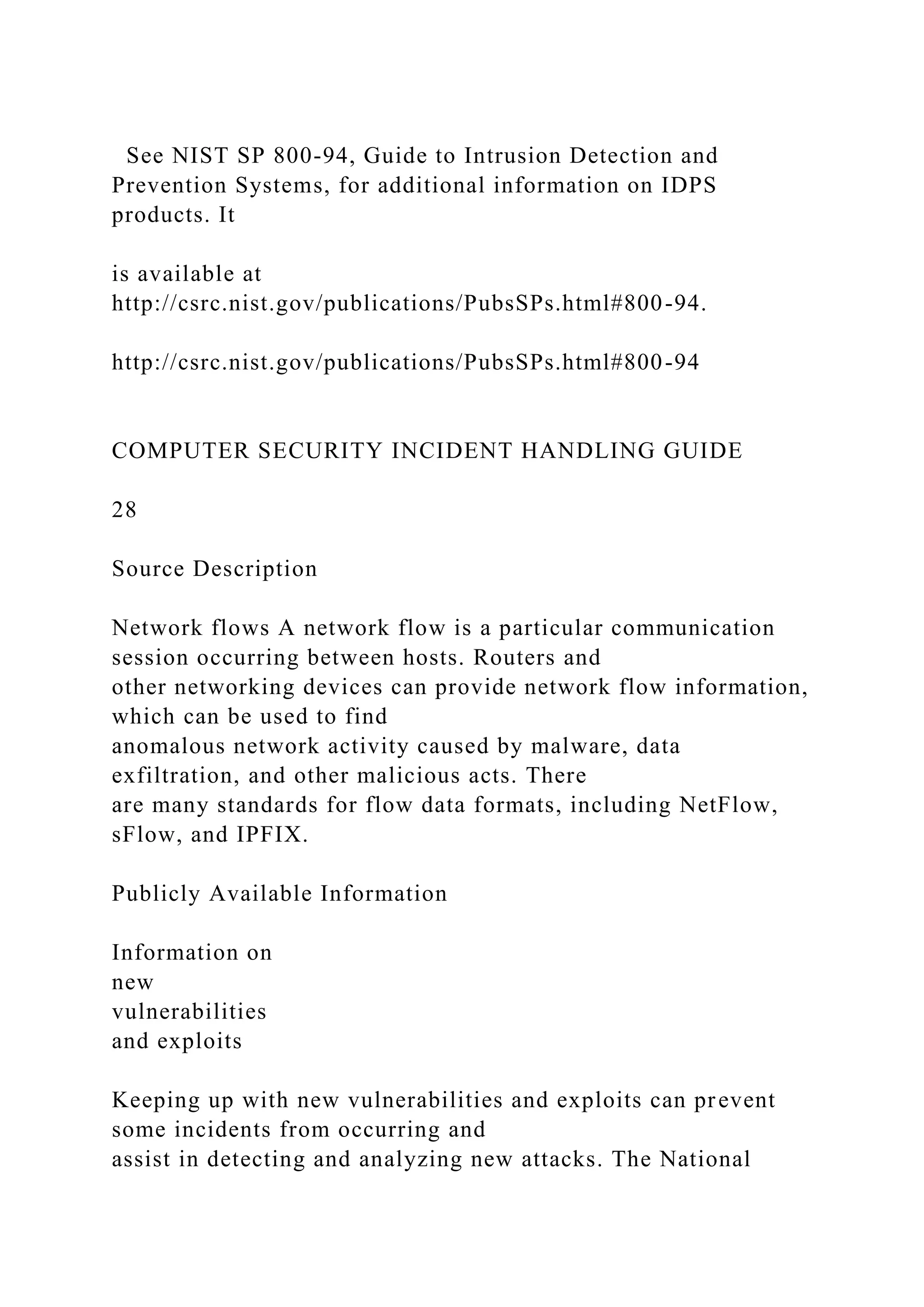 See NIST SP 800-94, Guide to Intrusion Detection and
Prevention Systems, for additional information on IDPS
products. It
is available at
http://csrc.nist.gov/publications/PubsSPs.html#800-94.
http://csrc.nist.gov/publications/PubsSPs.html#800-94
COMPUTER SECURITY INCIDENT HANDLING GUIDE
28
Source Description
Network flows A network flow is a particular communication
session occurring between hosts. Routers and
other networking devices can provide network flow information,
which can be used to find
anomalous network activity caused by malware, data
exfiltration, and other malicious acts. There
are many standards for flow data formats, including NetFlow,
sFlow, and IPFIX.
Publicly Available Information
Information on
new
vulnerabilities
and exploits
Keeping up with new vulnerabilities and exploits can prevent
some incidents from occurring and
assist in detecting and analyzing new attacks. The National
 