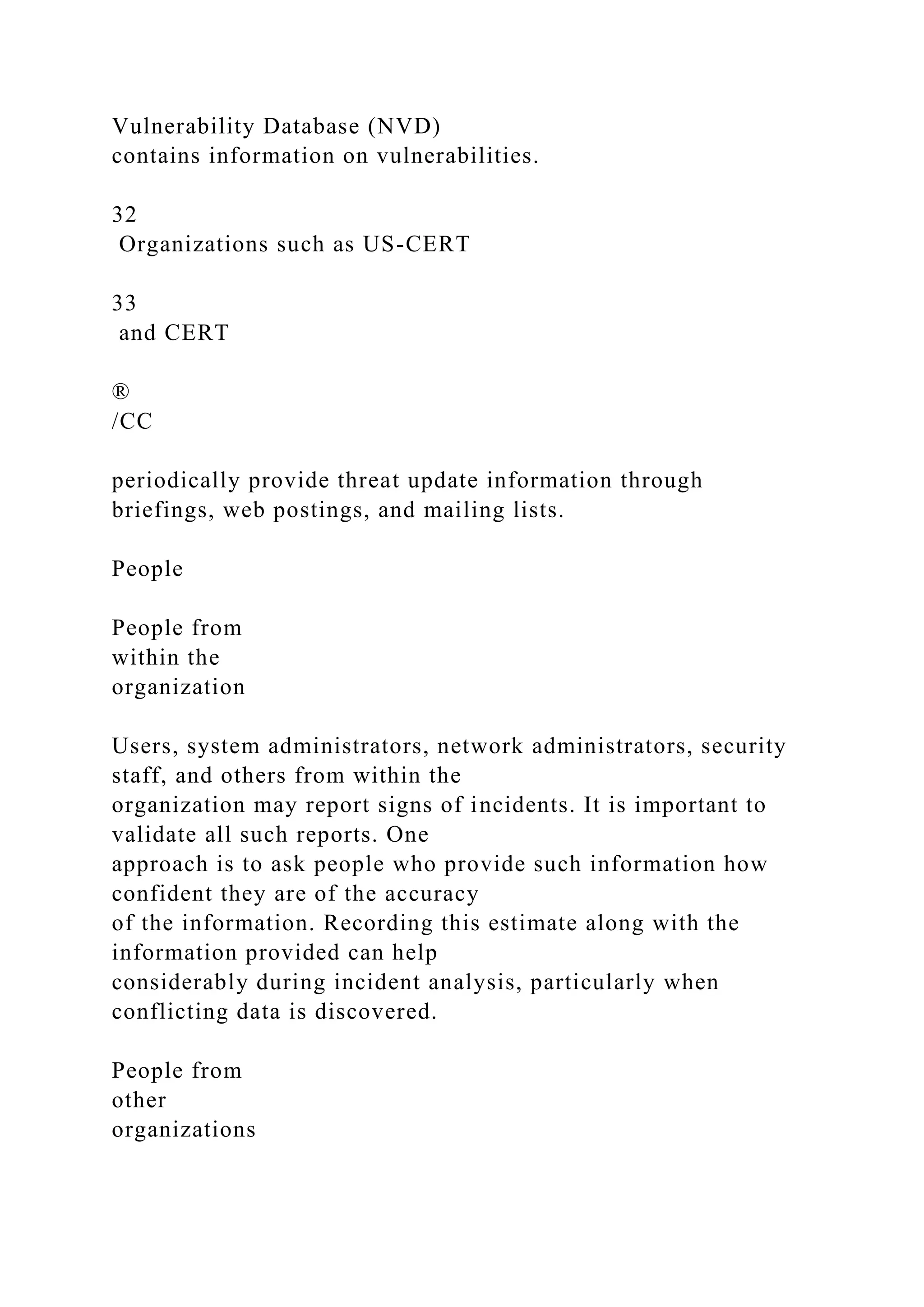 Vulnerability Database (NVD)
contains information on vulnerabilities.
32
Organizations such as US-CERT
33
and CERT
®
/CC
periodically provide threat update information through
briefings, web postings, and mailing lists.
People
People from
within the
organization
Users, system administrators, network administrators, security
staff, and others from within the
organization may report signs of incidents. It is important to
validate all such reports. One
approach is to ask people who provide such information how
confident they are of the accuracy
of the information. Recording this estimate along with the
information provided can help
considerably during incident analysis, particularly when
conflicting data is discovered.
People from
other
organizations
 
