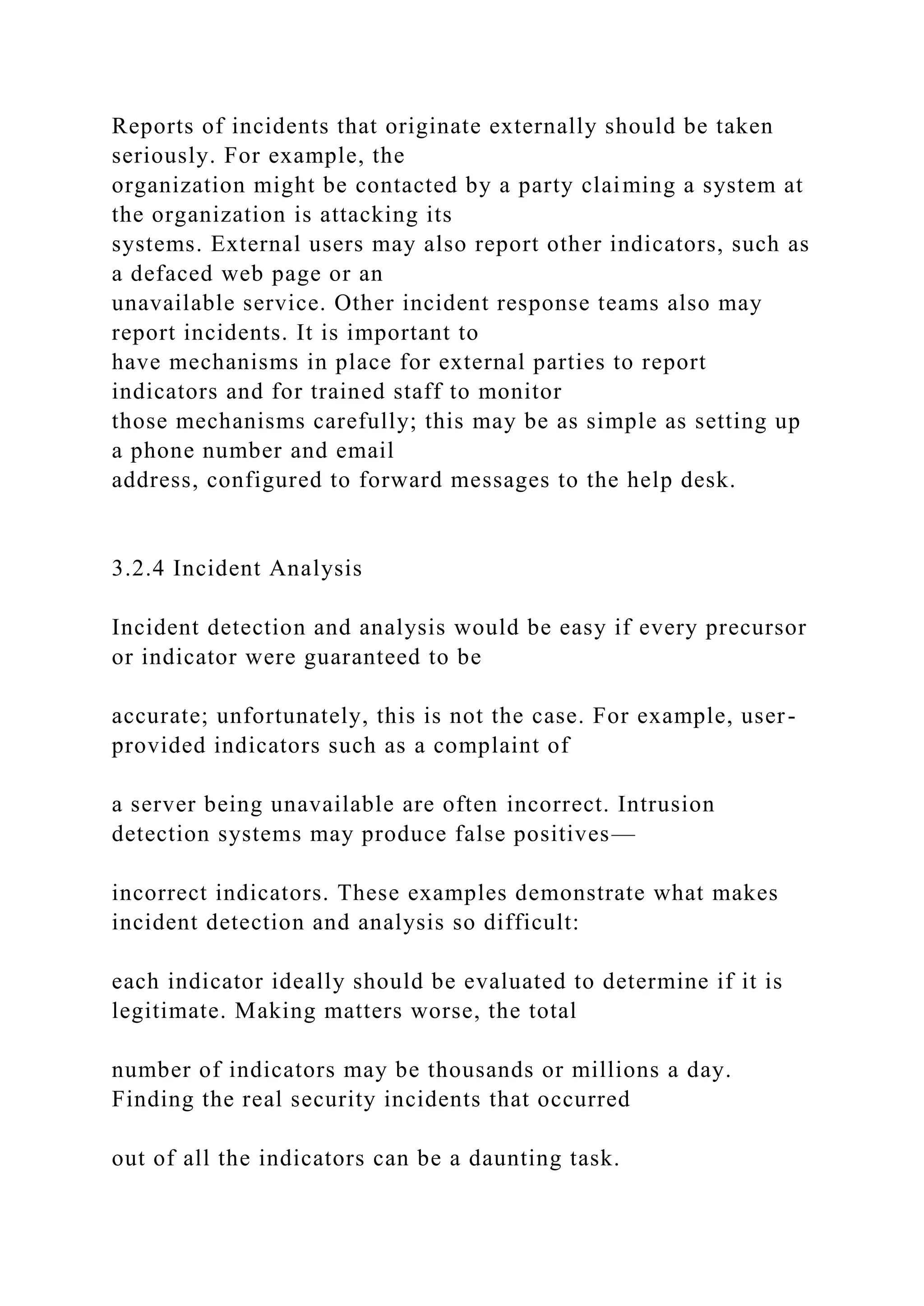 Reports of incidents that originate externally should be taken
seriously. For example, the
organization might be contacted by a party claiming a system at
the organization is attacking its
systems. External users may also report other indicators, such as
a defaced web page or an
unavailable service. Other incident response teams also may
report incidents. It is important to
have mechanisms in place for external parties to report
indicators and for trained staff to monitor
those mechanisms carefully; this may be as simple as setting up
a phone number and email
address, configured to forward messages to the help desk.
3.2.4 Incident Analysis
Incident detection and analysis would be easy if every precursor
or indicator were guaranteed to be
accurate; unfortunately, this is not the case. For example, user-
provided indicators such as a complaint of
a server being unavailable are often incorrect. Intrusion
detection systems may produce false positives—
incorrect indicators. These examples demonstrate what makes
incident detection and analysis so difficult:
each indicator ideally should be evaluated to determine if it is
legitimate. Making matters worse, the total
number of indicators may be thousands or millions a day.
Finding the real security incidents that occurred
out of all the indicators can be a daunting task.
 