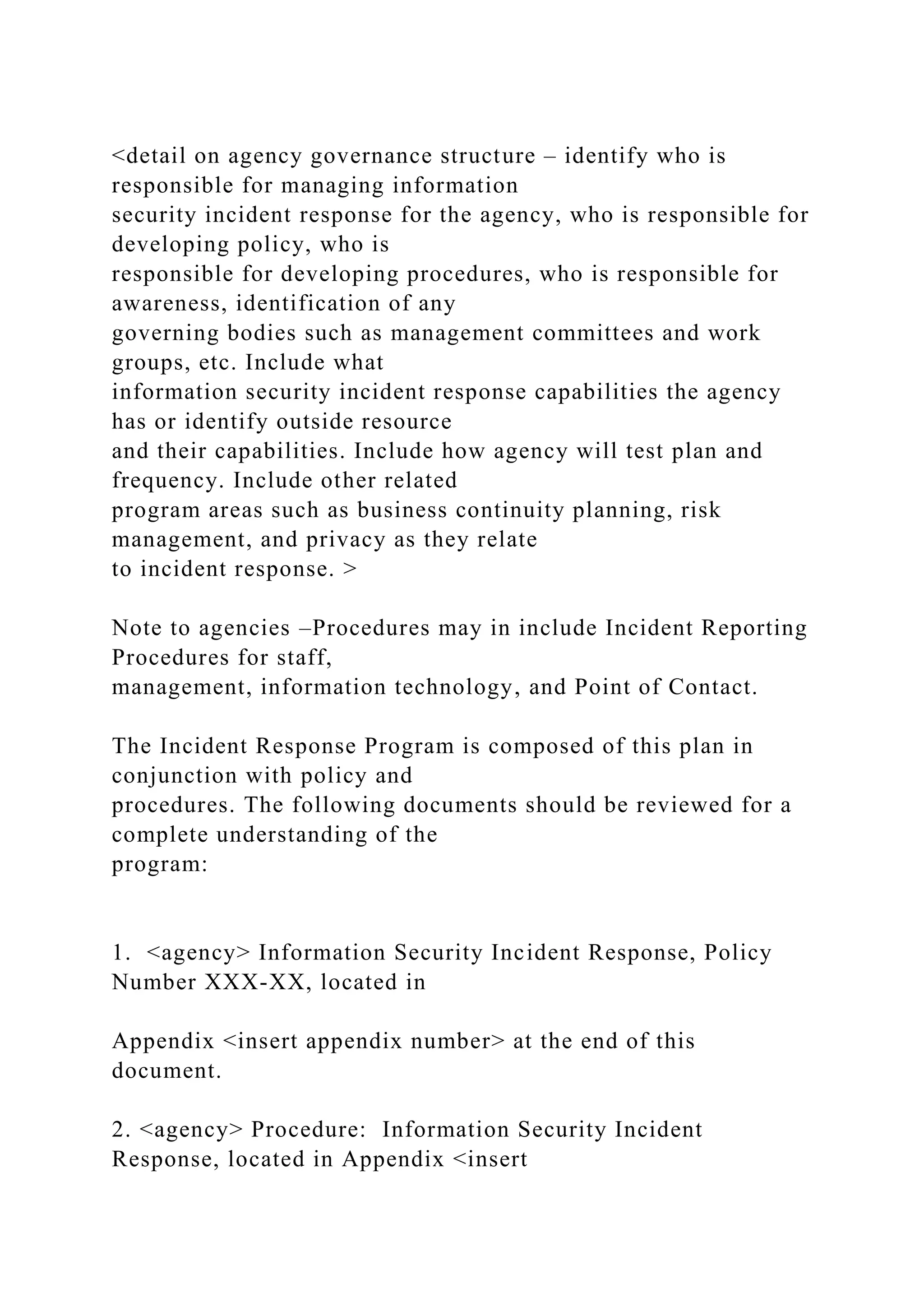 <detail on agency governance structure – identify who is
responsible for managing information
security incident response for the agency, who is responsible for
developing policy, who is
responsible for developing procedures, who is responsible for
awareness, identification of any
governing bodies such as management committees and work
groups, etc. Include what
information security incident response capabilities the agency
has or identify outside resource
and their capabilities. Include how agency will test plan and
frequency. Include other related
program areas such as business continuity planning, risk
management, and privacy as they relate
to incident response. >
Note to agencies –Procedures may in include Incident Reporting
Procedures for staff,
management, information technology, and Point of Contact.
The Incident Response Program is composed of this plan in
conjunction with policy and
procedures. The following documents should be reviewed for a
complete understanding of the
program:
1. <agency> Information Security Incident Response, Policy
Number XXX-XX, located in
Appendix <insert appendix number> at the end of this
document.
2. <agency> Procedure: Information Security Incident
Response, located in Appendix <insert
 