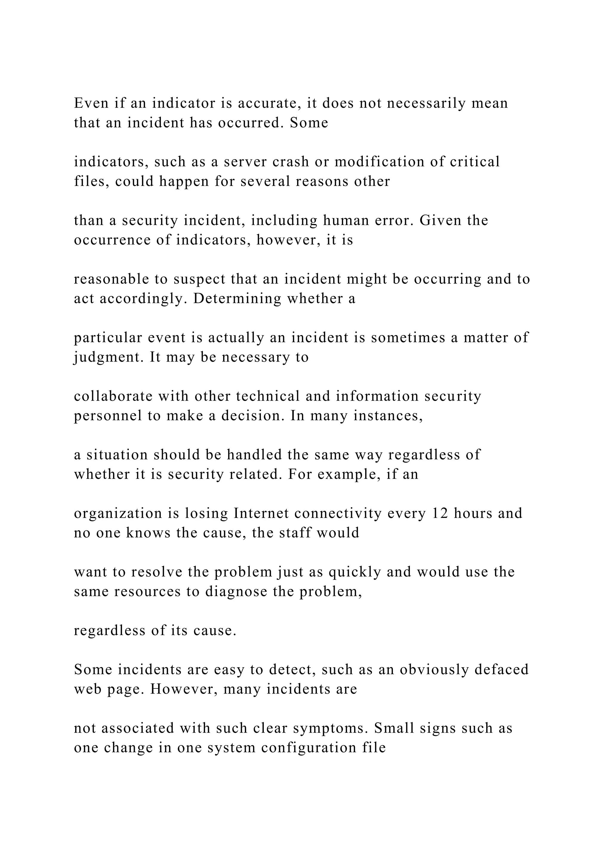 Even if an indicator is accurate, it does not necessarily mean
that an incident has occurred. Some
indicators, such as a server crash or modification of critical
files, could happen for several reasons other
than a security incident, including human error. Given the
occurrence of indicators, however, it is
reasonable to suspect that an incident might be occurring and to
act accordingly. Determining whether a
particular event is actually an incident is sometimes a matter of
judgment. It may be necessary to
collaborate with other technical and information security
personnel to make a decision. In many instances,
a situation should be handled the same way regardless of
whether it is security related. For example, if an
organization is losing Internet connectivity every 12 hours and
no one knows the cause, the staff would
want to resolve the problem just as quickly and would use the
same resources to diagnose the problem,
regardless of its cause.
Some incidents are easy to detect, such as an obviously defaced
web page. However, many incidents are
not associated with such clear symptoms. Small signs such as
one change in one system configuration file
 