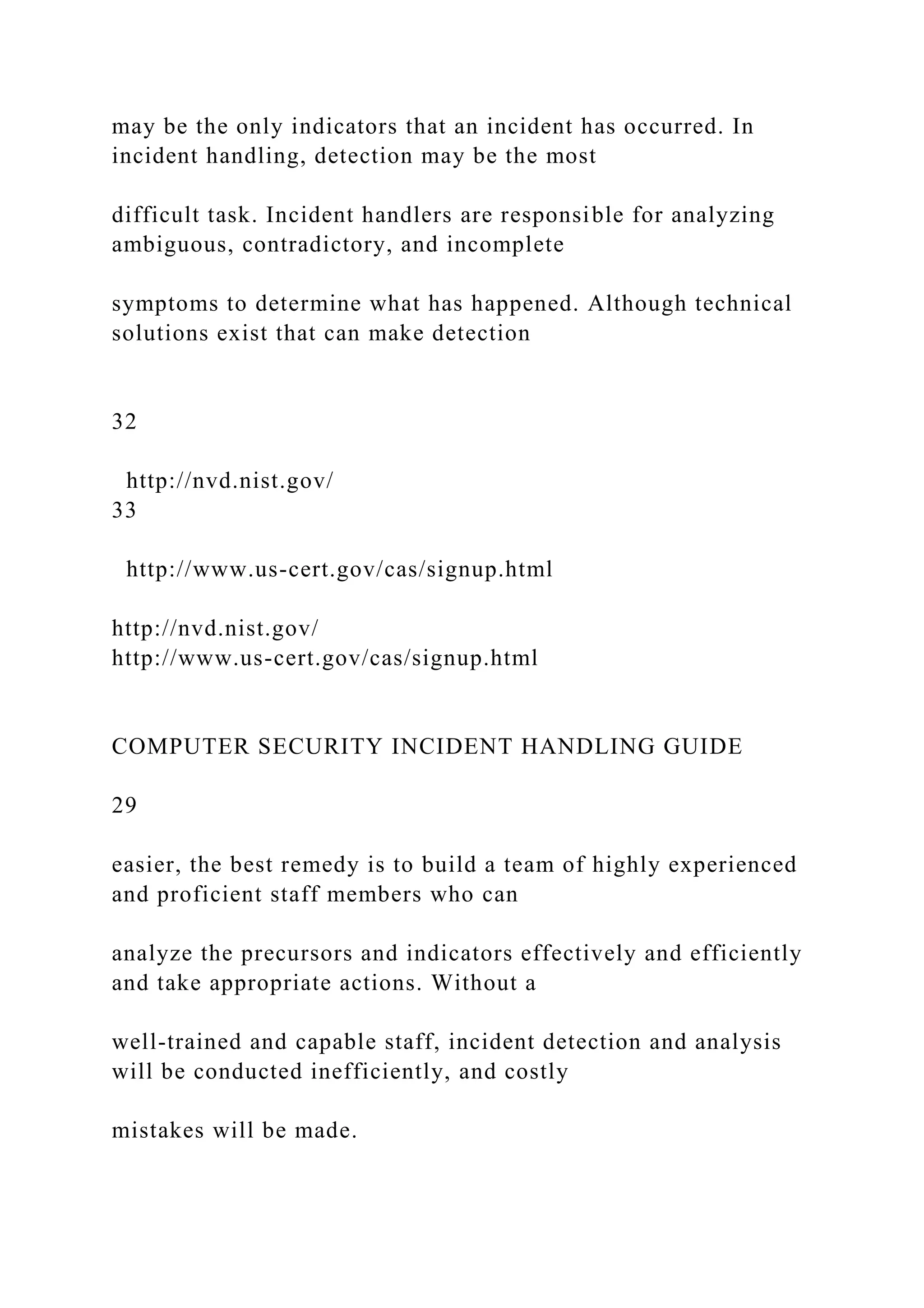 may be the only indicators that an incident has occurred. In
incident handling, detection may be the most
difficult task. Incident handlers are responsible for analyzing
ambiguous, contradictory, and incomplete
symptoms to determine what has happened. Although technical
solutions exist that can make detection
32
http://nvd.nist.gov/
33
http://www.us-cert.gov/cas/signup.html
http://nvd.nist.gov/
http://www.us-cert.gov/cas/signup.html
COMPUTER SECURITY INCIDENT HANDLING GUIDE
29
easier, the best remedy is to build a team of highly experienced
and proficient staff members who can
analyze the precursors and indicators effectively and efficiently
and take appropriate actions. Without a
well-trained and capable staff, incident detection and analysis
will be conducted inefficiently, and costly
mistakes will be made.
 