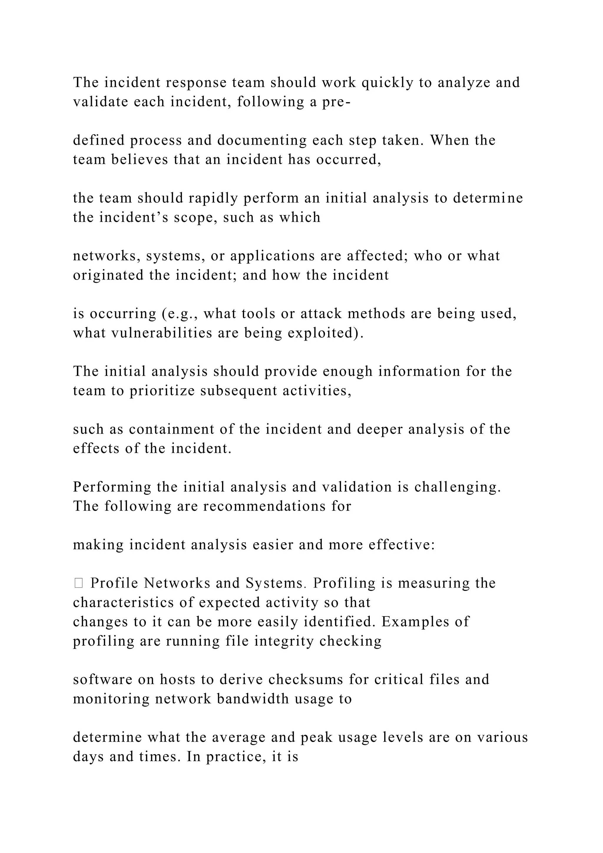 The incident response team should work quickly to analyze and
validate each incident, following a pre-
defined process and documenting each step taken. When the
team believes that an incident has occurred,
the team should rapidly perform an initial analysis to determine
the incident’s scope, such as which
networks, systems, or applications are affected; who or what
originated the incident; and how the incident
is occurring (e.g., what tools or attack methods are being used,
what vulnerabilities are being exploited).
The initial analysis should provide enough information for the
team to prioritize subsequent activities,
such as containment of the incident and deeper analysis of the
effects of the incident.
Performing the initial analysis and validation is challenging.
The following are recommendations for
making incident analysis easier and more effective:
characteristics of expected activity so that
changes to it can be more easily identified. Examples of
profiling are running file integrity checking
software on hosts to derive checksums for critical files and
monitoring network bandwidth usage to
determine what the average and peak usage levels are on various
days and times. In practice, it is
 