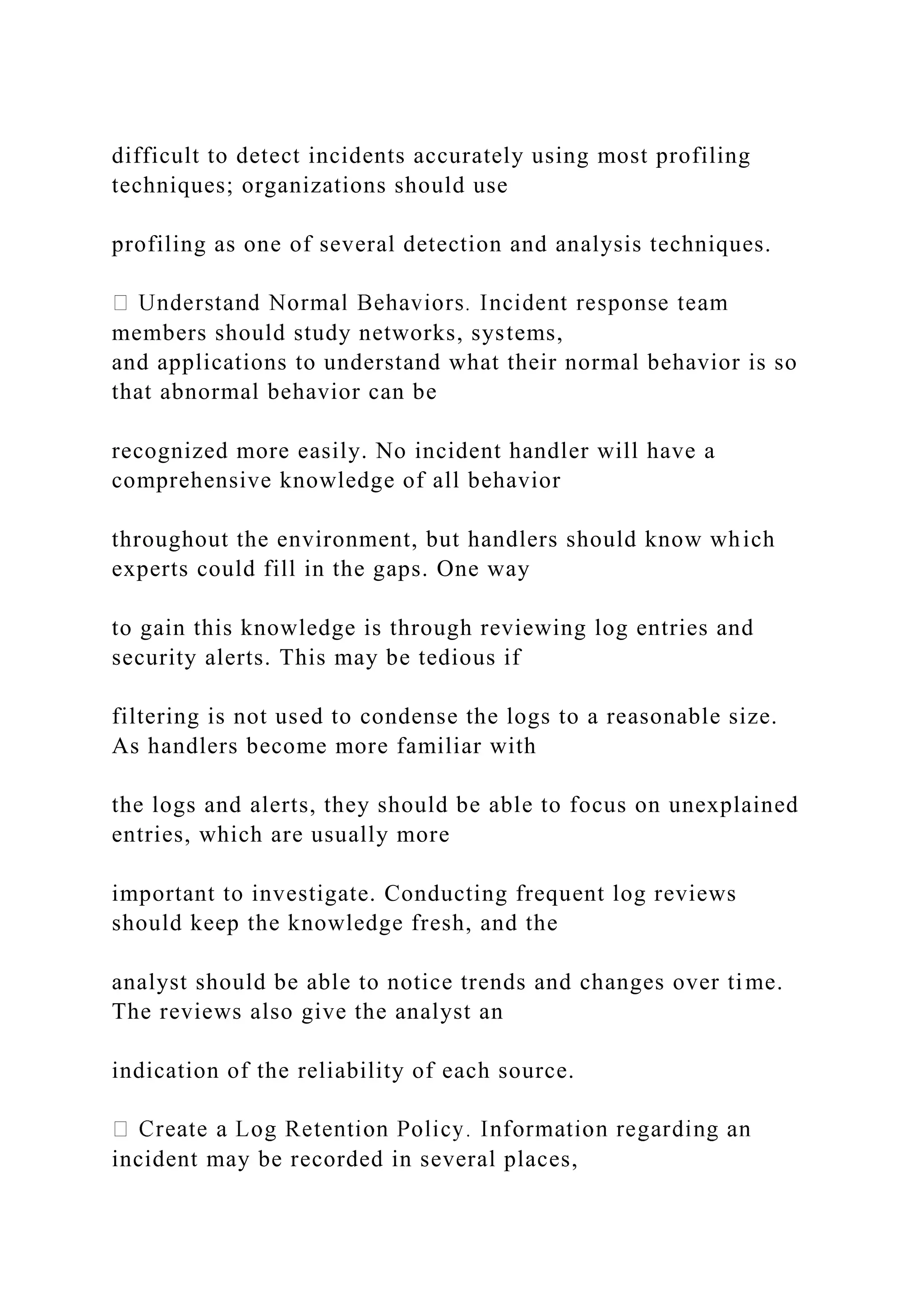 difficult to detect incidents accurately using most profiling
techniques; organizations should use
profiling as one of several detection and analysis techniques.
members should study networks, systems,
and applications to understand what their normal behavior is so
that abnormal behavior can be
recognized more easily. No incident handler will have a
comprehensive knowledge of all behavior
throughout the environment, but handlers should know which
experts could fill in the gaps. One way
to gain this knowledge is through reviewing log entries and
security alerts. This may be tedious if
filtering is not used to condense the logs to a reasonable size.
As handlers become more familiar with
the logs and alerts, they should be able to focus on unexplained
entries, which are usually more
important to investigate. Conducting frequent log reviews
should keep the knowledge fresh, and the
analyst should be able to notice trends and changes over time.
The reviews also give the analyst an
indication of the reliability of each source.
incident may be recorded in several places,
 