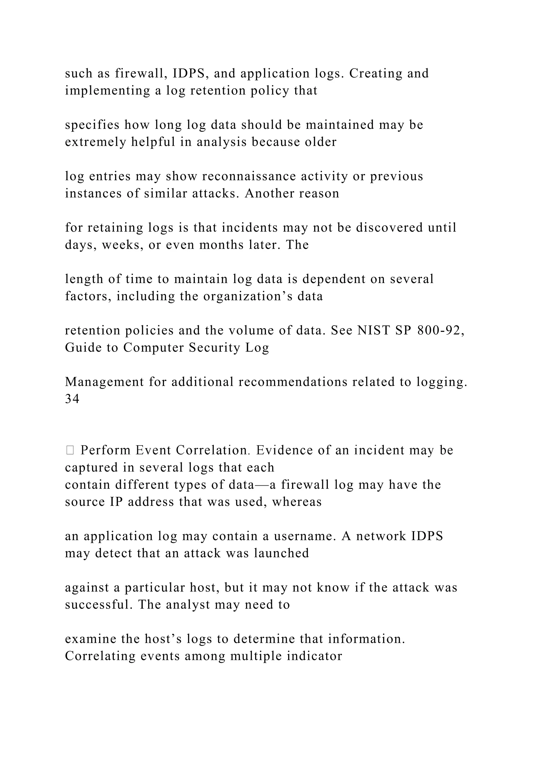 such as firewall, IDPS, and application logs. Creating and
implementing a log retention policy that
specifies how long log data should be maintained may be
extremely helpful in analysis because older
log entries may show reconnaissance activity or previous
instances of similar attacks. Another reason
for retaining logs is that incidents may not be discovered until
days, weeks, or even months later. The
length of time to maintain log data is dependent on several
factors, including the organization’s data
retention policies and the volume of data. See NIST SP 800-92,
Guide to Computer Security Log
Management for additional recommendations related to logging.
34
captured in several logs that each
contain different types of data—a firewall log may have the
source IP address that was used, whereas
an application log may contain a username. A network IDPS
may detect that an attack was launched
against a particular host, but it may not know if the attack was
successful. The analyst may need to
examine the host’s logs to determine that information.
Correlating events among multiple indicator
 
