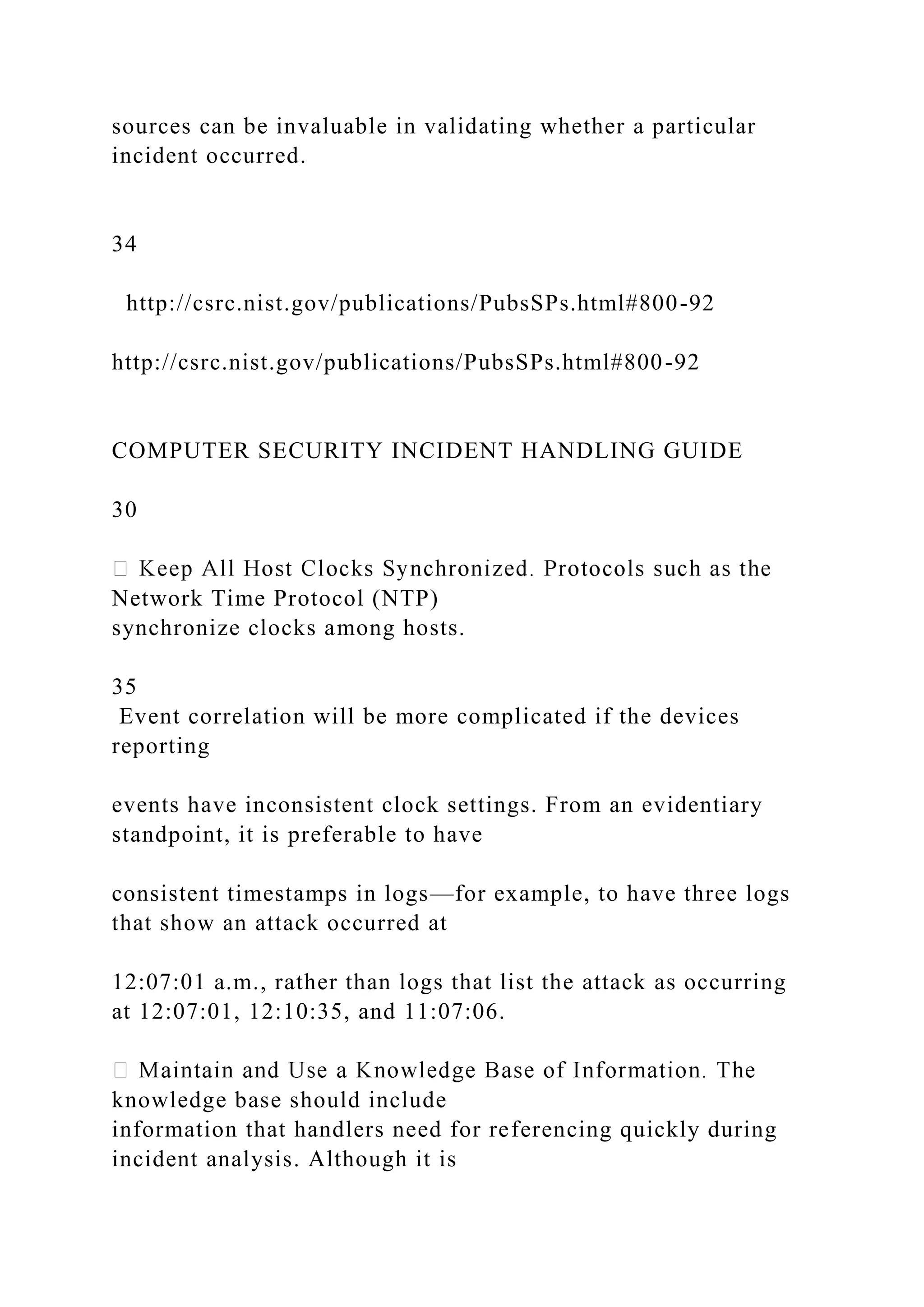 sources can be invaluable in validating whether a particular
incident occurred.
34
http://csrc.nist.gov/publications/PubsSPs.html#800-92
http://csrc.nist.gov/publications/PubsSPs.html#800-92
COMPUTER SECURITY INCIDENT HANDLING GUIDE
30
Network Time Protocol (NTP)
synchronize clocks among hosts.
35
Event correlation will be more complicated if the devices
reporting
events have inconsistent clock settings. From an evidentiary
standpoint, it is preferable to have
consistent timestamps in logs—for example, to have three logs
that show an attack occurred at
12:07:01 a.m., rather than logs that list the attack as occurring
at 12:07:01, 12:10:35, and 11:07:06.
knowledge base should include
information that handlers need for referencing quickly during
incident analysis. Although it is
 