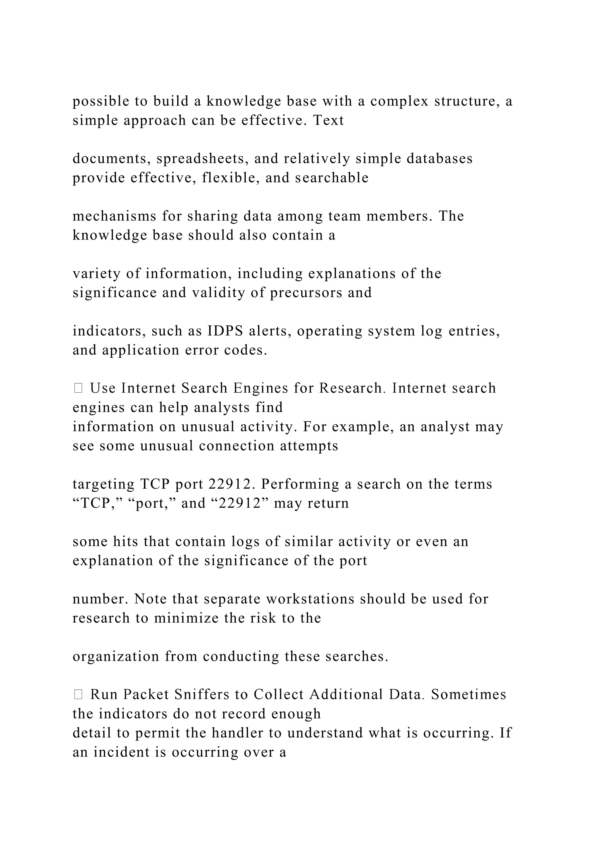 possible to build a knowledge base with a complex structure, a
simple approach can be effective. Text
documents, spreadsheets, and relatively simple databases
provide effective, flexible, and searchable
mechanisms for sharing data among team members. The
knowledge base should also contain a
variety of information, including explanations of the
significance and validity of precursors and
indicators, such as IDPS alerts, operating system log entries,
and application error codes.
engines can help analysts find
information on unusual activity. For example, an analyst may
see some unusual connection attempts
targeting TCP port 22912. Performing a search on the terms
“TCP,” “port,” and “22912” may return
some hits that contain logs of similar activity or even an
explanation of the significance of the port
number. Note that separate workstations should be used for
research to minimize the risk to the
organization from conducting these searches.
the indicators do not record enough
detail to permit the handler to understand what is occurring. If
an incident is occurring over a
 