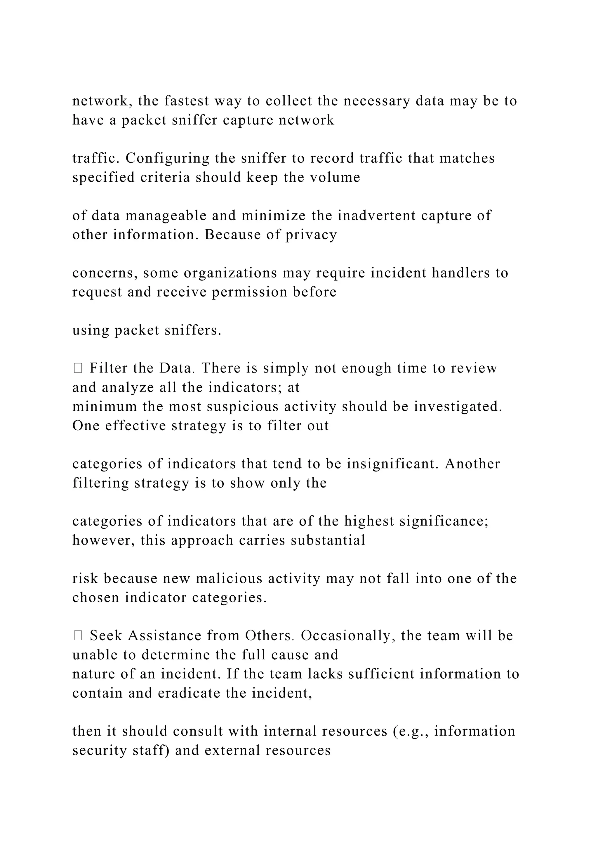 network, the fastest way to collect the necessary data may be to
have a packet sniffer capture network
traffic. Configuring the sniffer to record traffic that matches
specified criteria should keep the volume
of data manageable and minimize the inadvertent capture of
other information. Because of privacy
concerns, some organizations may require incident handlers to
request and receive permission before
using packet sniffers.
and analyze all the indicators; at
minimum the most suspicious activity should be investigated.
One effective strategy is to filter out
categories of indicators that tend to be insignificant. Another
filtering strategy is to show only the
categories of indicators that are of the highest significance;
however, this approach carries substantial
risk because new malicious activity may not fall into one of the
chosen indicator categories.
unable to determine the full cause and
nature of an incident. If the team lacks sufficient information to
contain and eradicate the incident,
then it should consult with internal resources (e.g., information
security staff) and external resources
 