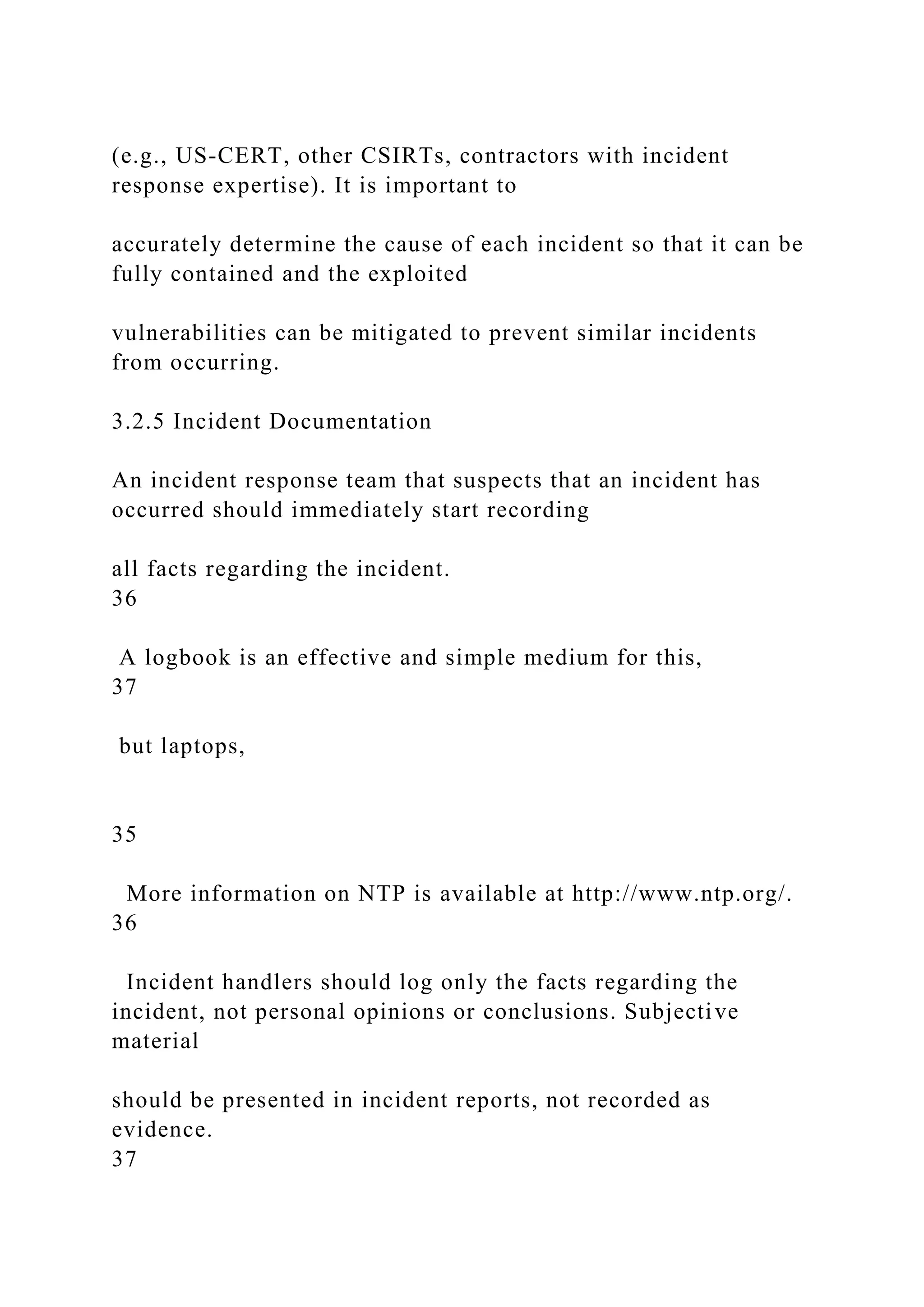 (e.g., US-CERT, other CSIRTs, contractors with incident
response expertise). It is important to
accurately determine the cause of each incident so that it can be
fully contained and the exploited
vulnerabilities can be mitigated to prevent similar incidents
from occurring.
3.2.5 Incident Documentation
An incident response team that suspects that an incident has
occurred should immediately start recording
all facts regarding the incident.
36
A logbook is an effective and simple medium for this,
37
but laptops,
35
More information on NTP is available at http://www.ntp.org/.
36
Incident handlers should log only the facts regarding the
incident, not personal opinions or conclusions. Subjective
material
should be presented in incident reports, not recorded as
evidence.
37
 