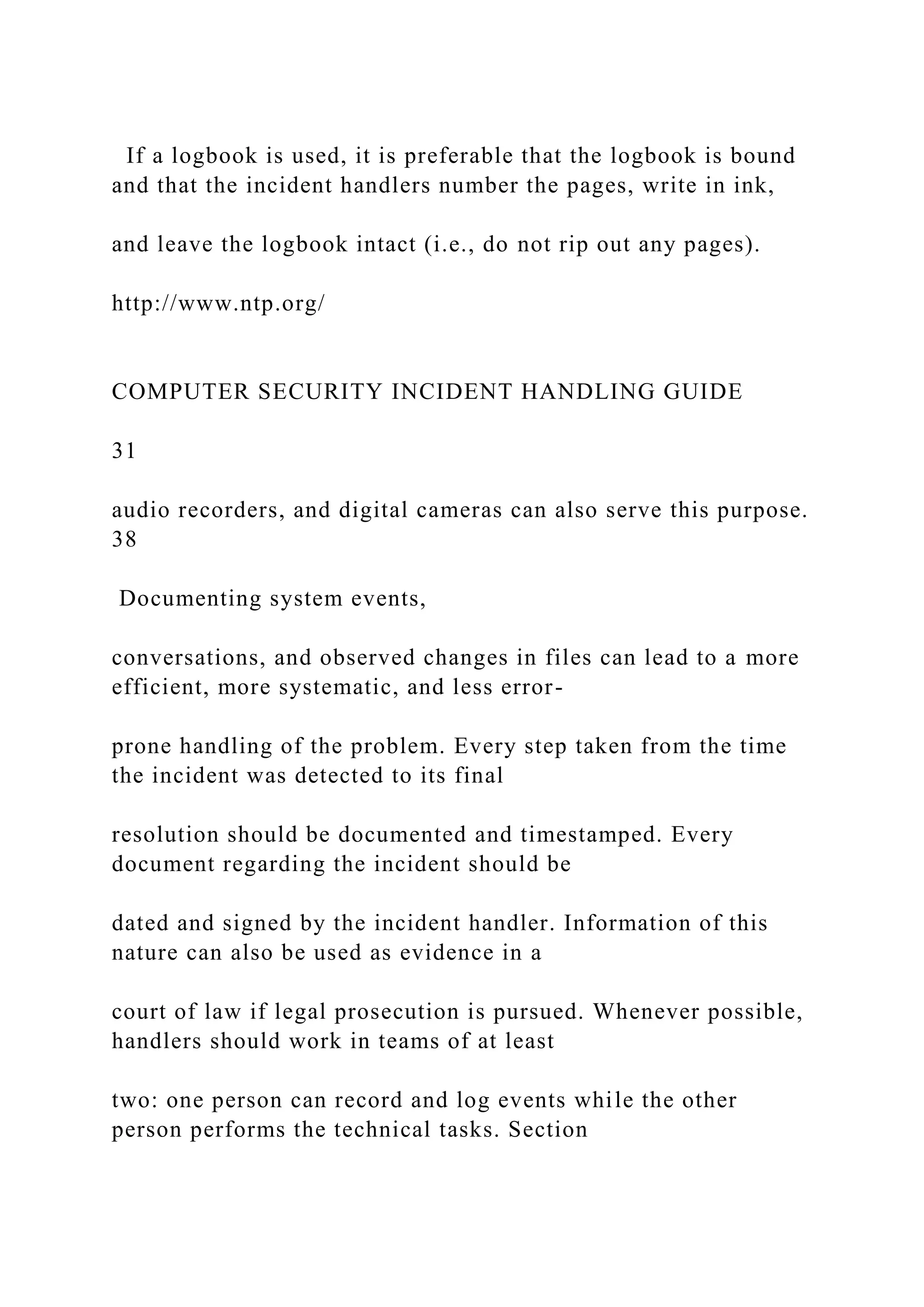 If a logbook is used, it is preferable that the logbook is bound
and that the incident handlers number the pages, write in ink,
and leave the logbook intact (i.e., do not rip out any pages).
http://www.ntp.org/
COMPUTER SECURITY INCIDENT HANDLING GUIDE
31
audio recorders, and digital cameras can also serve this purpose.
38
Documenting system events,
conversations, and observed changes in files can lead to a more
efficient, more systematic, and less error-
prone handling of the problem. Every step taken from the time
the incident was detected to its final
resolution should be documented and timestamped. Every
document regarding the incident should be
dated and signed by the incident handler. Information of this
nature can also be used as evidence in a
court of law if legal prosecution is pursued. Whenever possible,
handlers should work in teams of at least
two: one person can record and log events while the other
person performs the technical tasks. Section
 