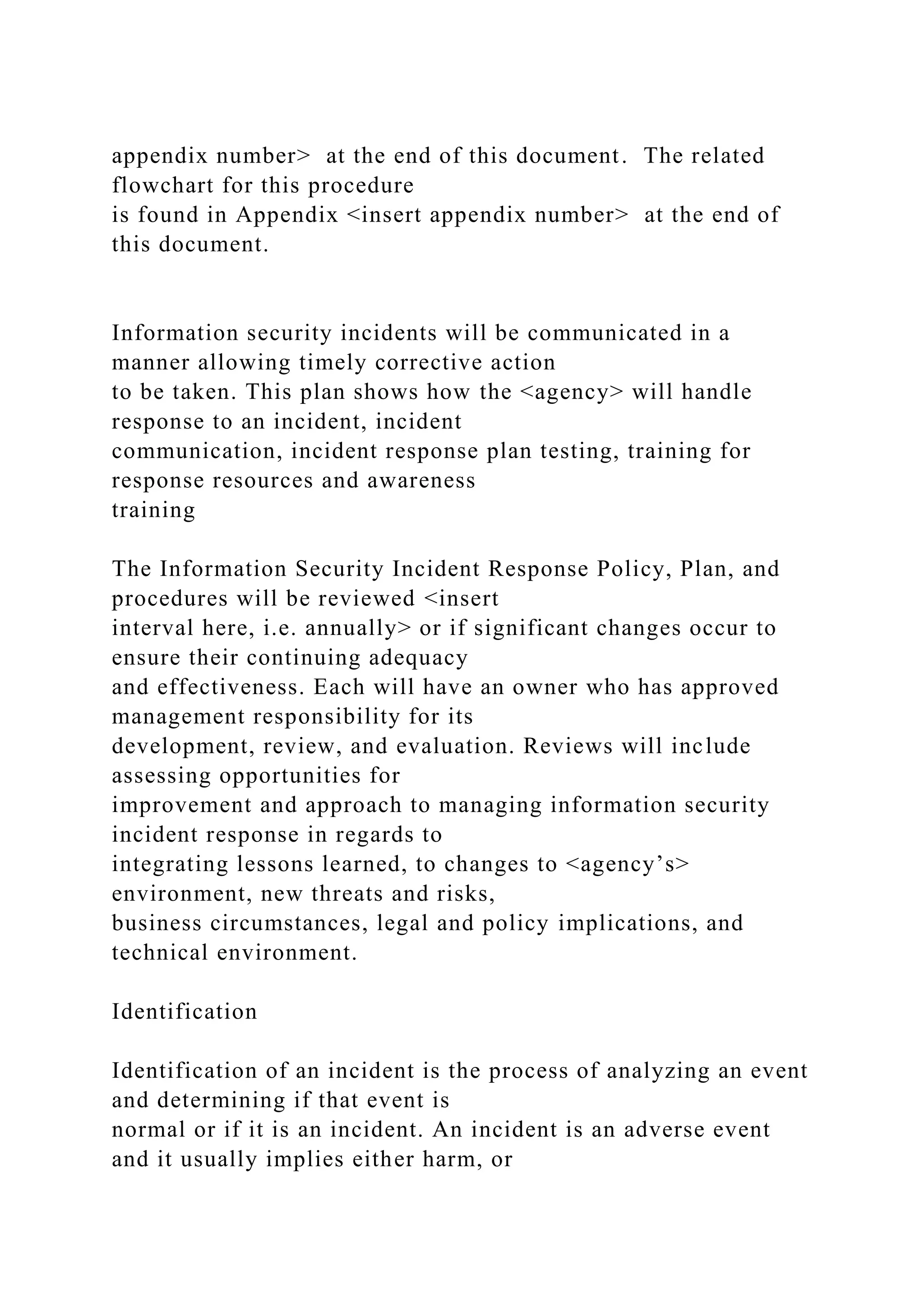 appendix number> at the end of this document. The related
flowchart for this procedure
is found in Appendix <insert appendix number> at the end of
this document.
Information security incidents will be communicated in a
manner allowing timely corrective action
to be taken. This plan shows how the <agency> will handle
response to an incident, incident
communication, incident response plan testing, training for
response resources and awareness
training
The Information Security Incident Response Policy, Plan, and
procedures will be reviewed <insert
interval here, i.e. annually> or if significant changes occur to
ensure their continuing adequacy
and effectiveness. Each will have an owner who has approved
management responsibility for its
development, review, and evaluation. Reviews will include
assessing opportunities for
improvement and approach to managing information security
incident response in regards to
integrating lessons learned, to changes to <agency’s>
environment, new threats and risks,
business circumstances, legal and policy implications, and
technical environment.
Identification
Identification of an incident is the process of analyzing an event
and determining if that event is
normal or if it is an incident. An incident is an adverse event
and it usually implies either harm, or
 