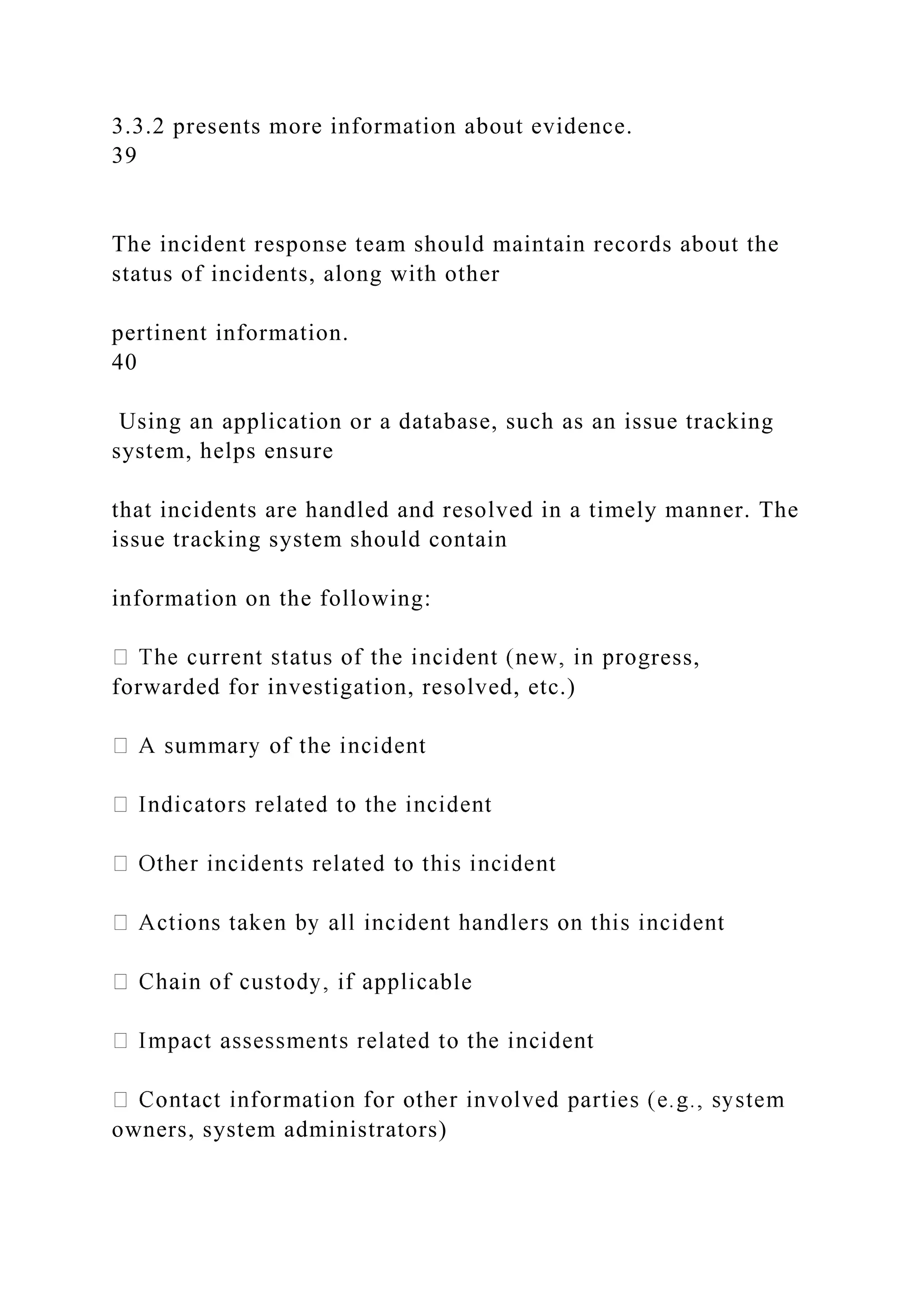 3.3.2 presents more information about evidence.
39
The incident response team should maintain records about the
status of incidents, along with other
pertinent information.
40
Using an application or a database, such as an issue tracking
system, helps ensure
that incidents are handled and resolved in a timely manner. The
issue tracking system should contain
information on the following:
ress,
forwarded for investigation, resolved, etc.)
able
owners, system administrators)
 