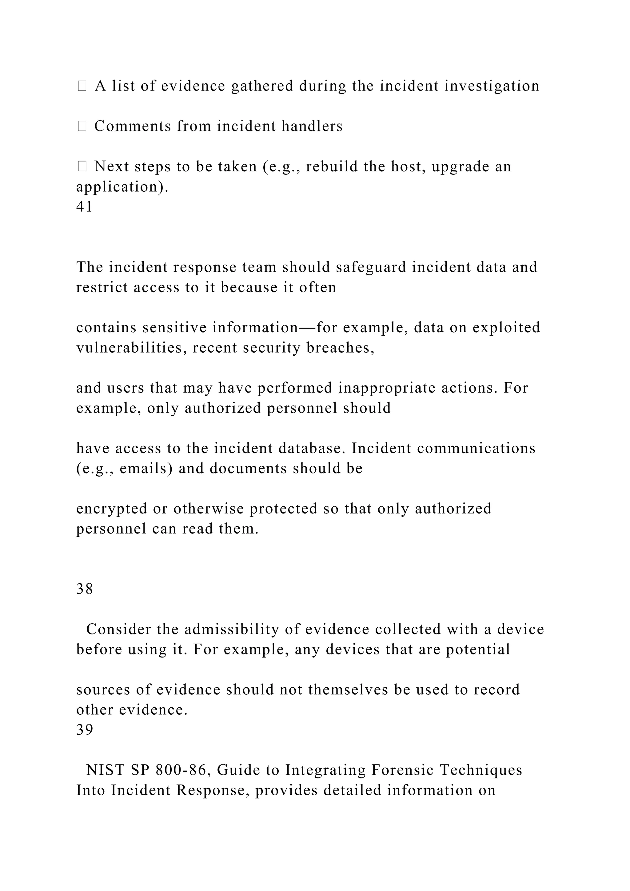 xt steps to be taken (e.g., rebuild the host, upgrade an
application).
41
The incident response team should safeguard incident data and
restrict access to it because it often
contains sensitive information—for example, data on exploited
vulnerabilities, recent security breaches,
and users that may have performed inappropriate actions. For
example, only authorized personnel should
have access to the incident database. Incident communications
(e.g., emails) and documents should be
encrypted or otherwise protected so that only authorized
personnel can read them.
38
Consider the admissibility of evidence collected with a device
before using it. For example, any devices that are potential
sources of evidence should not themselves be used to record
other evidence.
39
NIST SP 800-86, Guide to Integrating Forensic Techniques
Into Incident Response, provides detailed information on
 