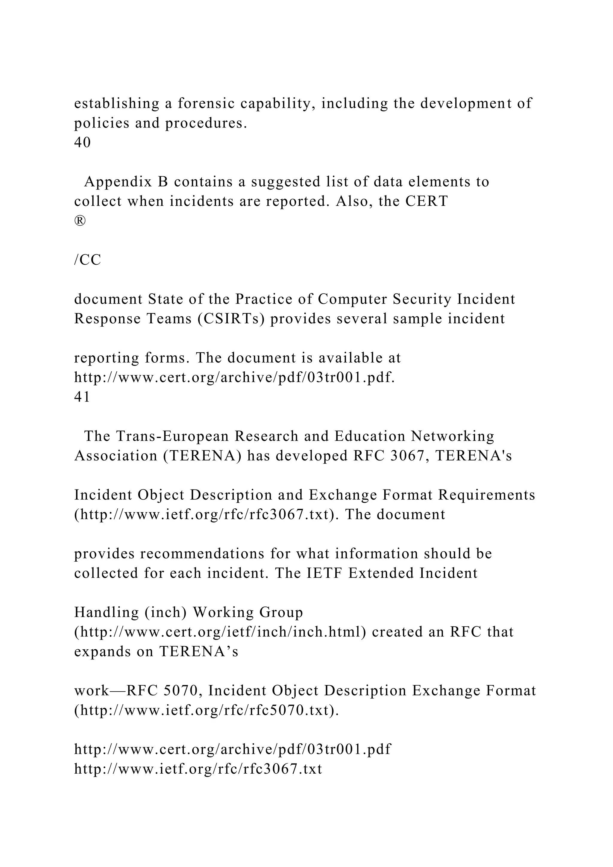 establishing a forensic capability, including the development of
policies and procedures.
40
Appendix B contains a suggested list of data elements to
collect when incidents are reported. Also, the CERT
®
/CC
document State of the Practice of Computer Security Incident
Response Teams (CSIRTs) provides several sample incident
reporting forms. The document is available at
http://www.cert.org/archive/pdf/03tr001.pdf.
41
The Trans-European Research and Education Networking
Association (TERENA) has developed RFC 3067, TERENA's
Incident Object Description and Exchange Format Requirements
(http://www.ietf.org/rfc/rfc3067.txt). The document
provides recommendations for what information should be
collected for each incident. The IETF Extended Incident
Handling (inch) Working Group
(http://www.cert.org/ietf/inch/inch.html) created an RFC that
expands on TERENA’s
work—RFC 5070, Incident Object Description Exchange Format
(http://www.ietf.org/rfc/rfc5070.txt).
http://www.cert.org/archive/pdf/03tr001.pdf
http://www.ietf.org/rfc/rfc3067.txt
 