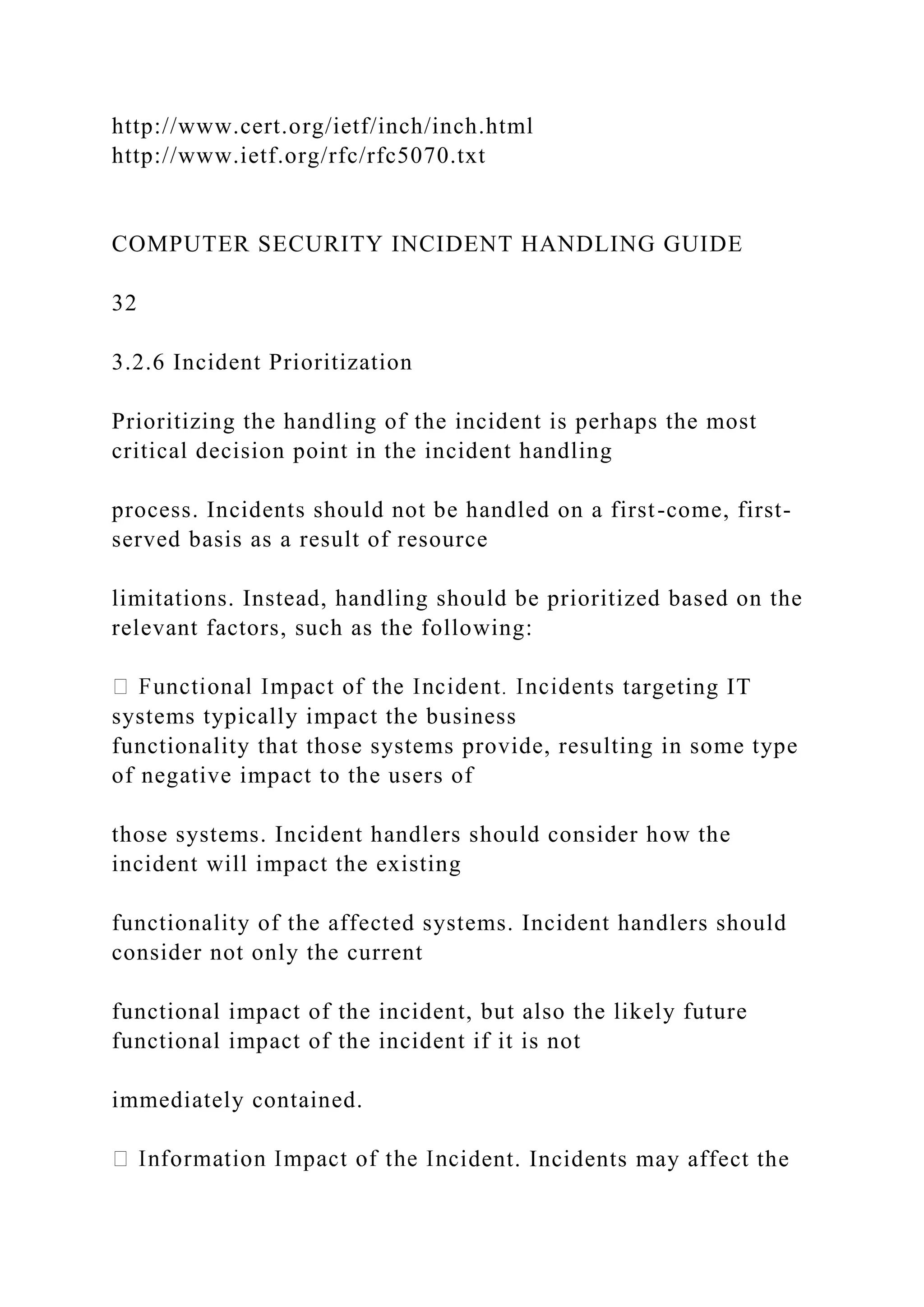 http://www.cert.org/ietf/inch/inch.html
http://www.ietf.org/rfc/rfc5070.txt
COMPUTER SECURITY INCIDENT HANDLING GUIDE
32
3.2.6 Incident Prioritization
Prioritizing the handling of the incident is perhaps the most
critical decision point in the incident handling
process. Incidents should not be handled on a first-come, first-
served basis as a result of resource
limitations. Instead, handling should be prioritized based on the
relevant factors, such as the following:
s targeting IT
systems typically impact the business
functionality that those systems provide, resulting in some type
of negative impact to the users of
those systems. Incident handlers should consider how the
incident will impact the existing
functionality of the affected systems. Incident handlers should
consider not only the current
functional impact of the incident, but also the likely future
functional impact of the incident if it is not
immediately contained.
ident. Incidents may affect the
 