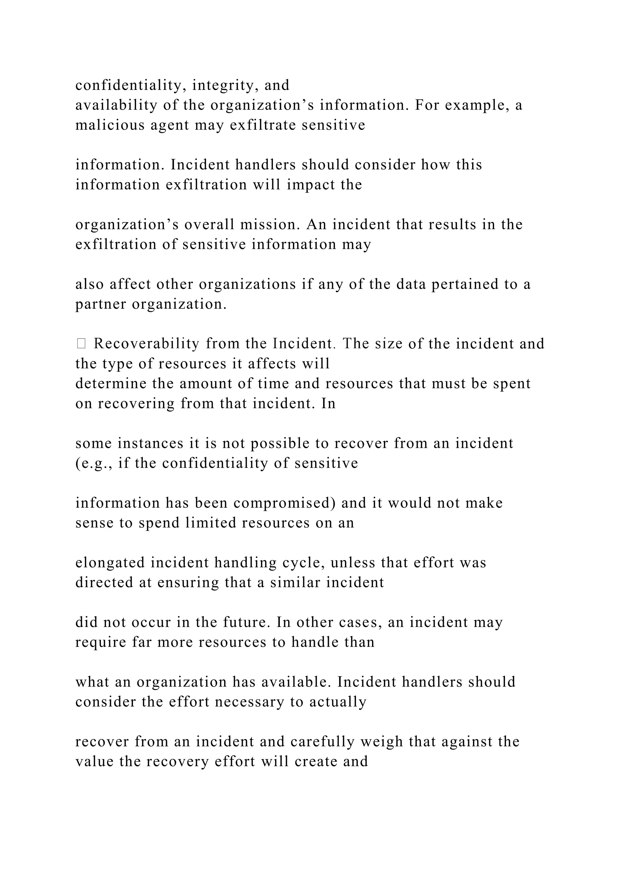 confidentiality, integrity, and
availability of the organization’s information. For example, a
malicious agent may exfiltrate sensitive
information. Incident handlers should consider how this
information exfiltration will impact the
organization’s overall mission. An incident that results in the
exfiltration of sensitive information may
also affect other organizations if any of the data pertained to a
partner organization.
of the incident and
the type of resources it affects will
determine the amount of time and resources that must be spent
on recovering from that incident. In
some instances it is not possible to recover from an incident
(e.g., if the confidentiality of sensitive
information has been compromised) and it would not make
sense to spend limited resources on an
elongated incident handling cycle, unless that effort was
directed at ensuring that a similar incident
did not occur in the future. In other cases, an incident may
require far more resources to handle than
what an organization has available. Incident handlers should
consider the effort necessary to actually
recover from an incident and carefully weigh that against the
value the recovery effort will create and
 