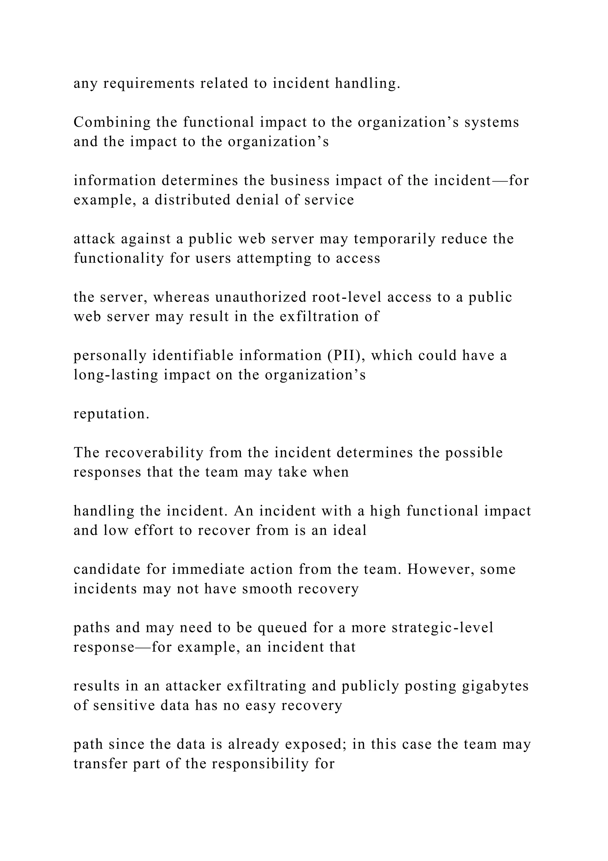 any requirements related to incident handling.
Combining the functional impact to the organization’s systems
and the impact to the organization’s
information determines the business impact of the incident—for
example, a distributed denial of service
attack against a public web server may temporarily reduce the
functionality for users attempting to access
the server, whereas unauthorized root-level access to a public
web server may result in the exfiltration of
personally identifiable information (PII), which could have a
long-lasting impact on the organization’s
reputation.
The recoverability from the incident determines the possible
responses that the team may take when
handling the incident. An incident with a high functional impact
and low effort to recover from is an ideal
candidate for immediate action from the team. However, some
incidents may not have smooth recovery
paths and may need to be queued for a more strategic-level
response—for example, an incident that
results in an attacker exfiltrating and publicly posting gigabytes
of sensitive data has no easy recovery
path since the data is already exposed; in this case the team may
transfer part of the responsibility for
 