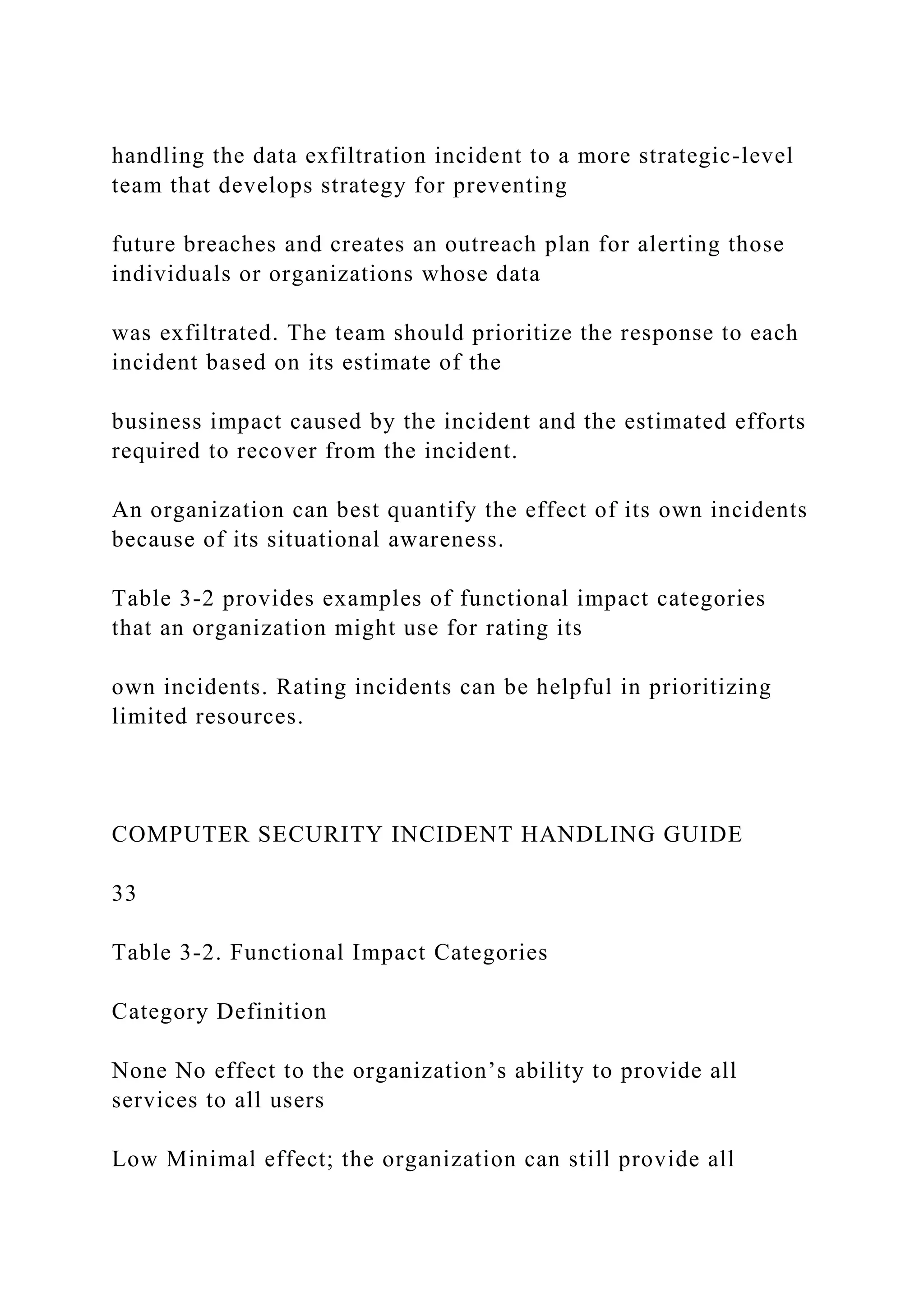 handling the data exfiltration incident to a more strategic-level
team that develops strategy for preventing
future breaches and creates an outreach plan for alerting those
individuals or organizations whose data
was exfiltrated. The team should prioritize the response to each
incident based on its estimate of the
business impact caused by the incident and the estimated efforts
required to recover from the incident.
An organization can best quantify the effect of its own incidents
because of its situational awareness.
Table 3-2 provides examples of functional impact categories
that an organization might use for rating its
own incidents. Rating incidents can be helpful in prioritizing
limited resources.
COMPUTER SECURITY INCIDENT HANDLING GUIDE
33
Table 3-2. Functional Impact Categories
Category Definition
None No effect to the organization’s ability to provide all
services to all users
Low Minimal effect; the organization can still provide all
 