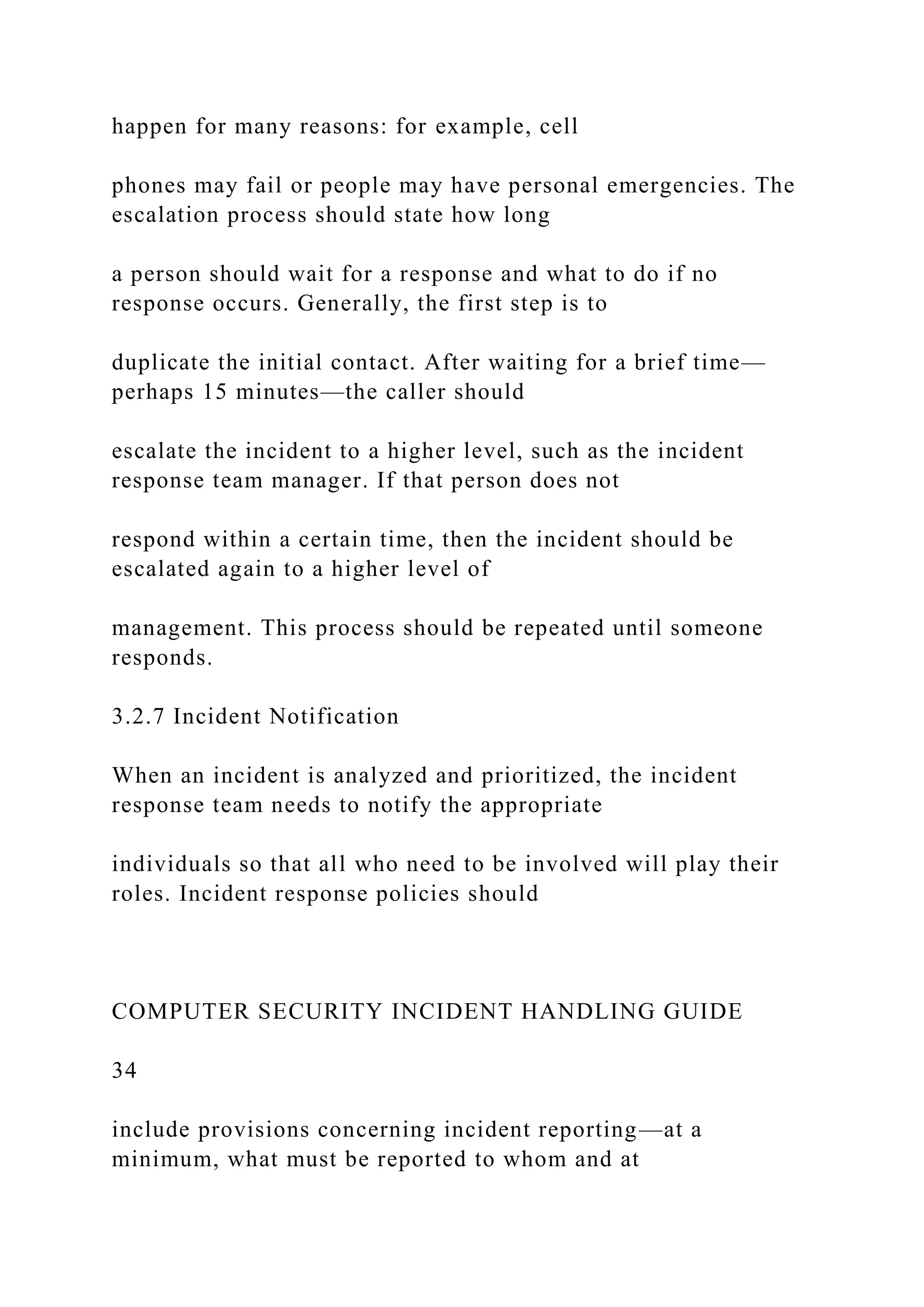 happen for many reasons: for example, cell
phones may fail or people may have personal emergencies. The
escalation process should state how long
a person should wait for a response and what to do if no
response occurs. Generally, the first step is to
duplicate the initial contact. After waiting for a brief time—
perhaps 15 minutes—the caller should
escalate the incident to a higher level, such as the incident
response team manager. If that person does not
respond within a certain time, then the incident should be
escalated again to a higher level of
management. This process should be repeated until someone
responds.
3.2.7 Incident Notification
When an incident is analyzed and prioritized, the incident
response team needs to notify the appropriate
individuals so that all who need to be involved will play their
roles. Incident response policies should
COMPUTER SECURITY INCIDENT HANDLING GUIDE
34
include provisions concerning incident reporting—at a
minimum, what must be reported to whom and at
 