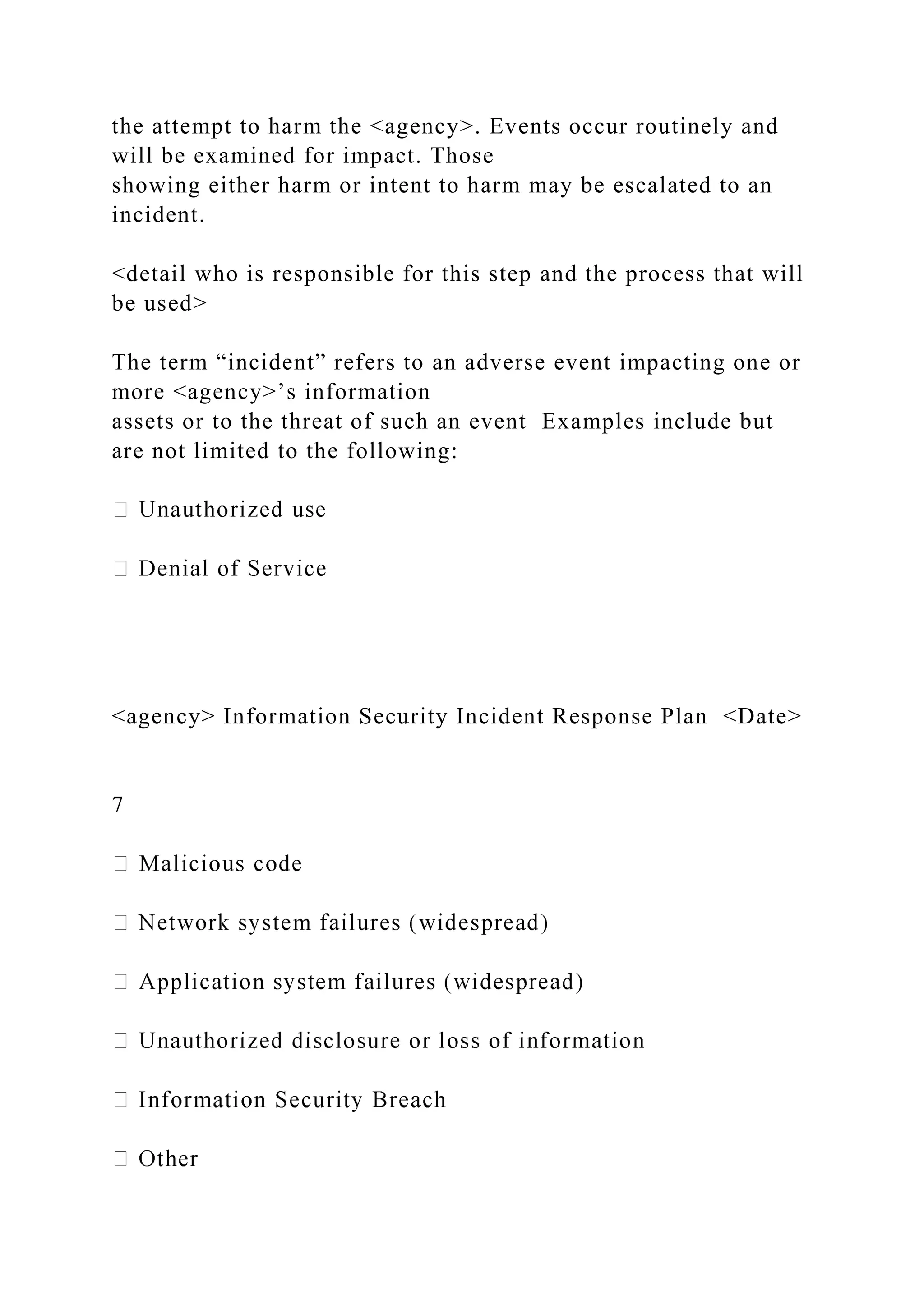 the attempt to harm the <agency>. Events occur routinely and
will be examined for impact. Those
showing either harm or intent to harm may be escalated to an
incident.
<detail who is responsible for this step and the process that will
be used>
The term “incident” refers to an adverse event impacting one or
more <agency>’s information
assets or to the threat of such an event Examples include but
are not limited to the following:
<agency> Information Security Incident Response Plan <Date>
7
 