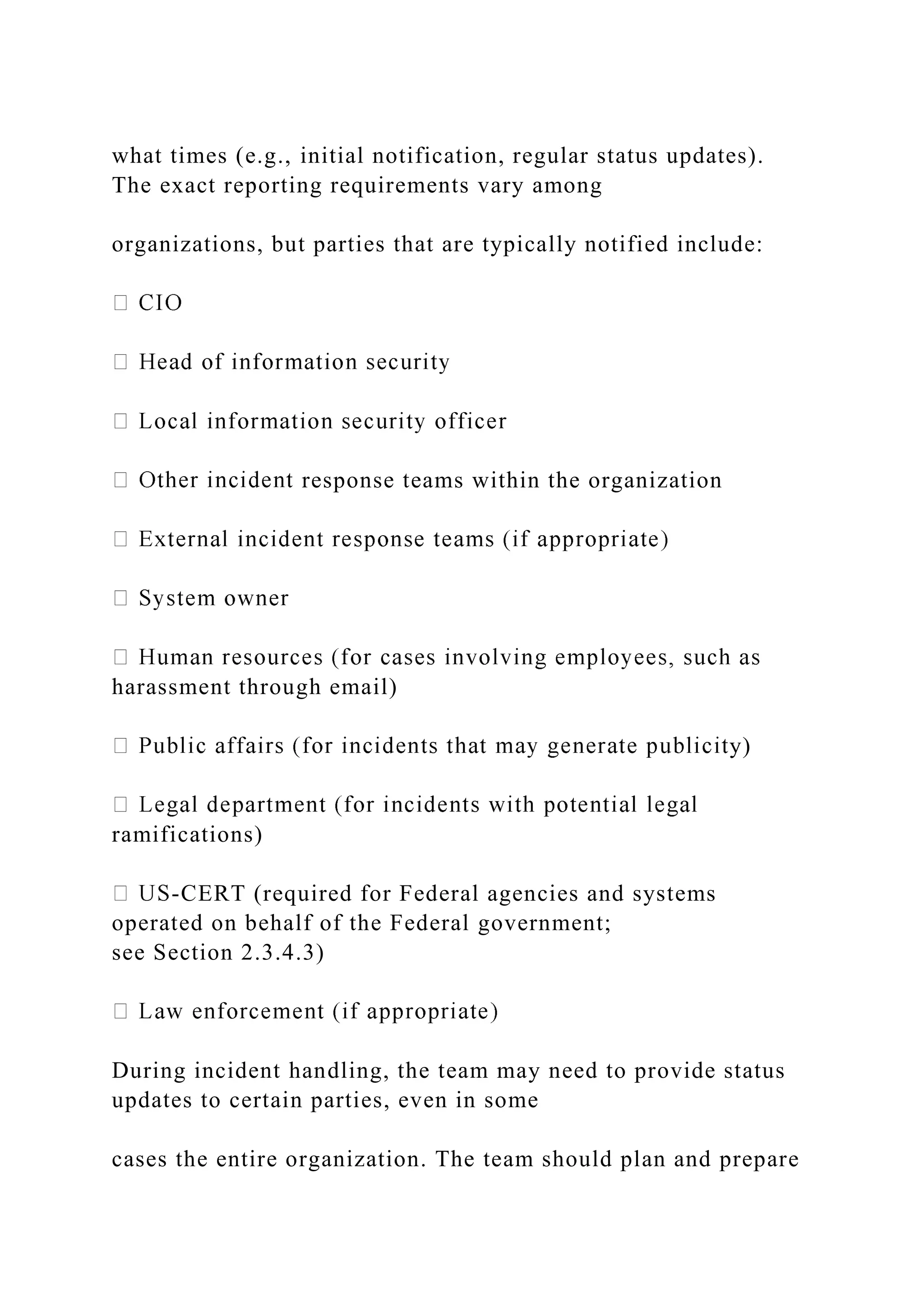what times (e.g., initial notification, regular status updates).
The exact reporting requirements vary among
organizations, but parties that are typically notified include:
response teams within the organization
harassment through email)
y)
ramifications)
-CERT (required for Federal agencies and systems
operated on behalf of the Federal government;
see Section 2.3.4.3)
During incident handling, the team may need to provide status
updates to certain parties, even in some
cases the entire organization. The team should plan and prepare
 