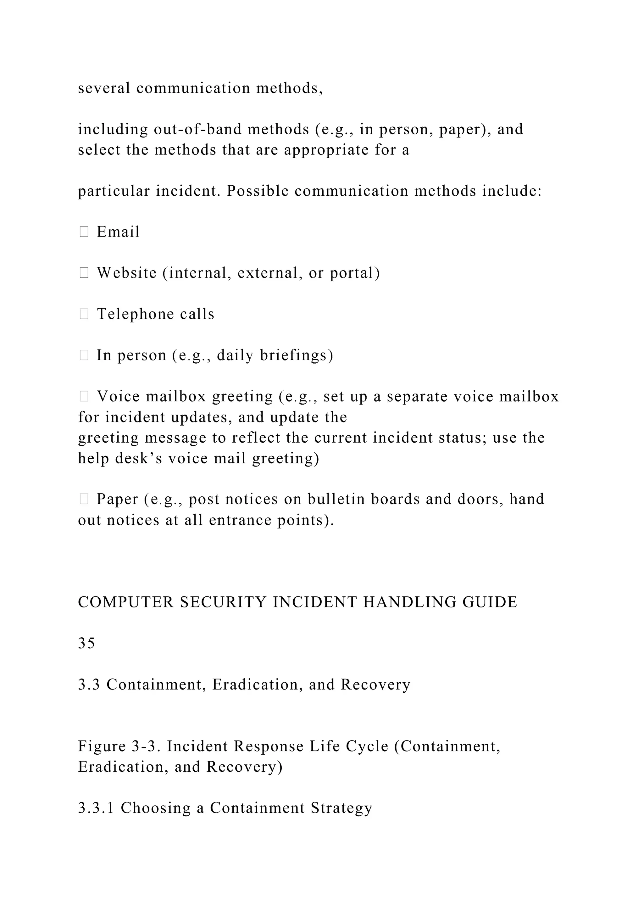 several communication methods,
including out-of-band methods (e.g., in person, paper), and
select the methods that are appropriate for a
particular incident. Possible communication methods include:
ate voice mailbox
for incident updates, and update the
greeting message to reflect the current incident status; use the
help desk’s voice mail greeting)
out notices at all entrance points).
COMPUTER SECURITY INCIDENT HANDLING GUIDE
35
3.3 Containment, Eradication, and Recovery
Figure 3-3. Incident Response Life Cycle (Containment,
Eradication, and Recovery)
3.3.1 Choosing a Containment Strategy
 