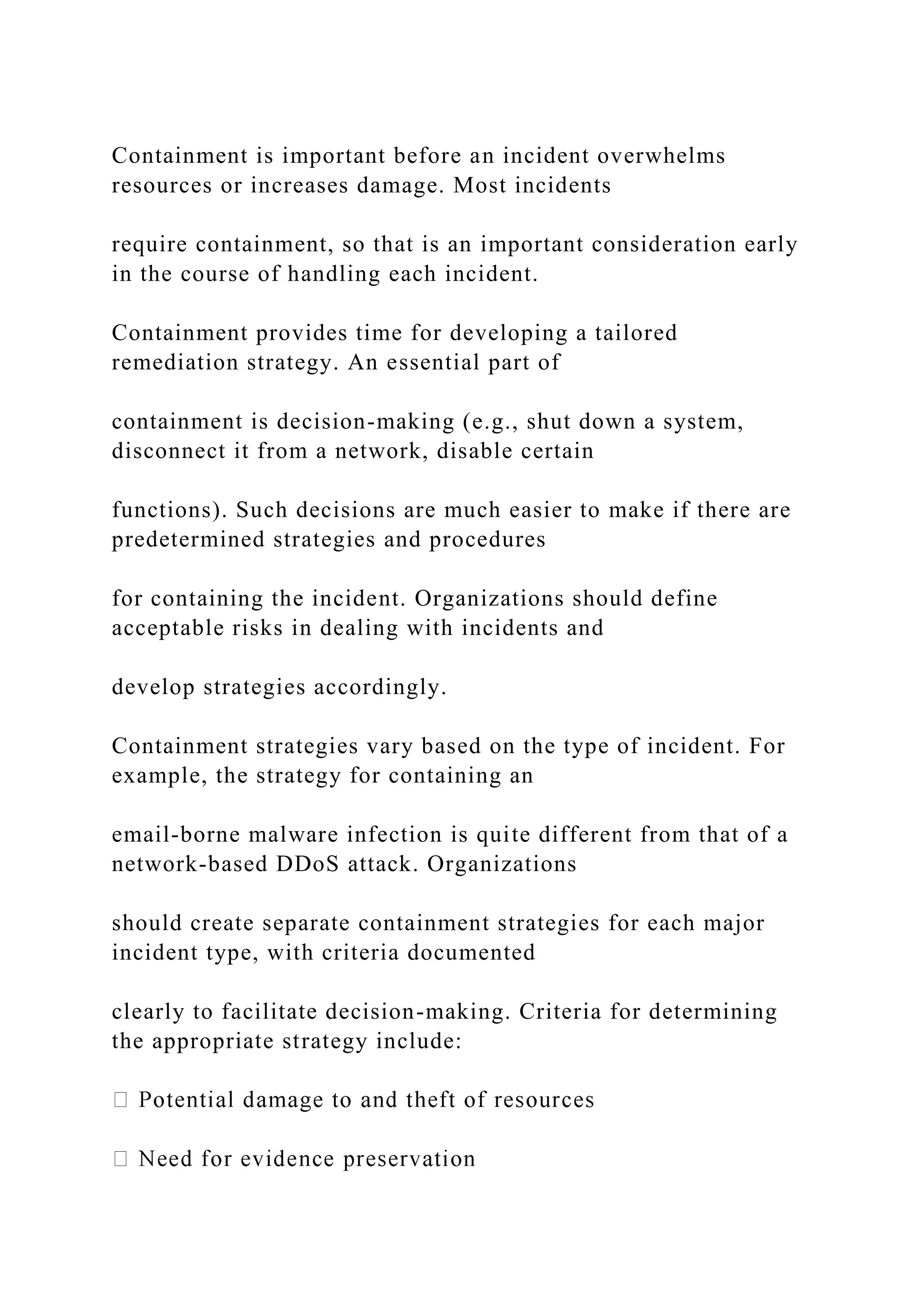Containment is important before an incident overwhelms
resources or increases damage. Most incidents
require containment, so that is an important consideration early
in the course of handling each incident.
Containment provides time for developing a tailored
remediation strategy. An essential part of
containment is decision-making (e.g., shut down a system,
disconnect it from a network, disable certain
functions). Such decisions are much easier to make if there are
predetermined strategies and procedures
for containing the incident. Organizations should define
acceptable risks in dealing with incidents and
develop strategies accordingly.
Containment strategies vary based on the type of incident. For
example, the strategy for containing an
email-borne malware infection is quite different from that of a
network-based DDoS attack. Organizations
should create separate containment strategies for each major
incident type, with criteria documented
clearly to facilitate decision-making. Criteria for determining
the appropriate strategy include:
 