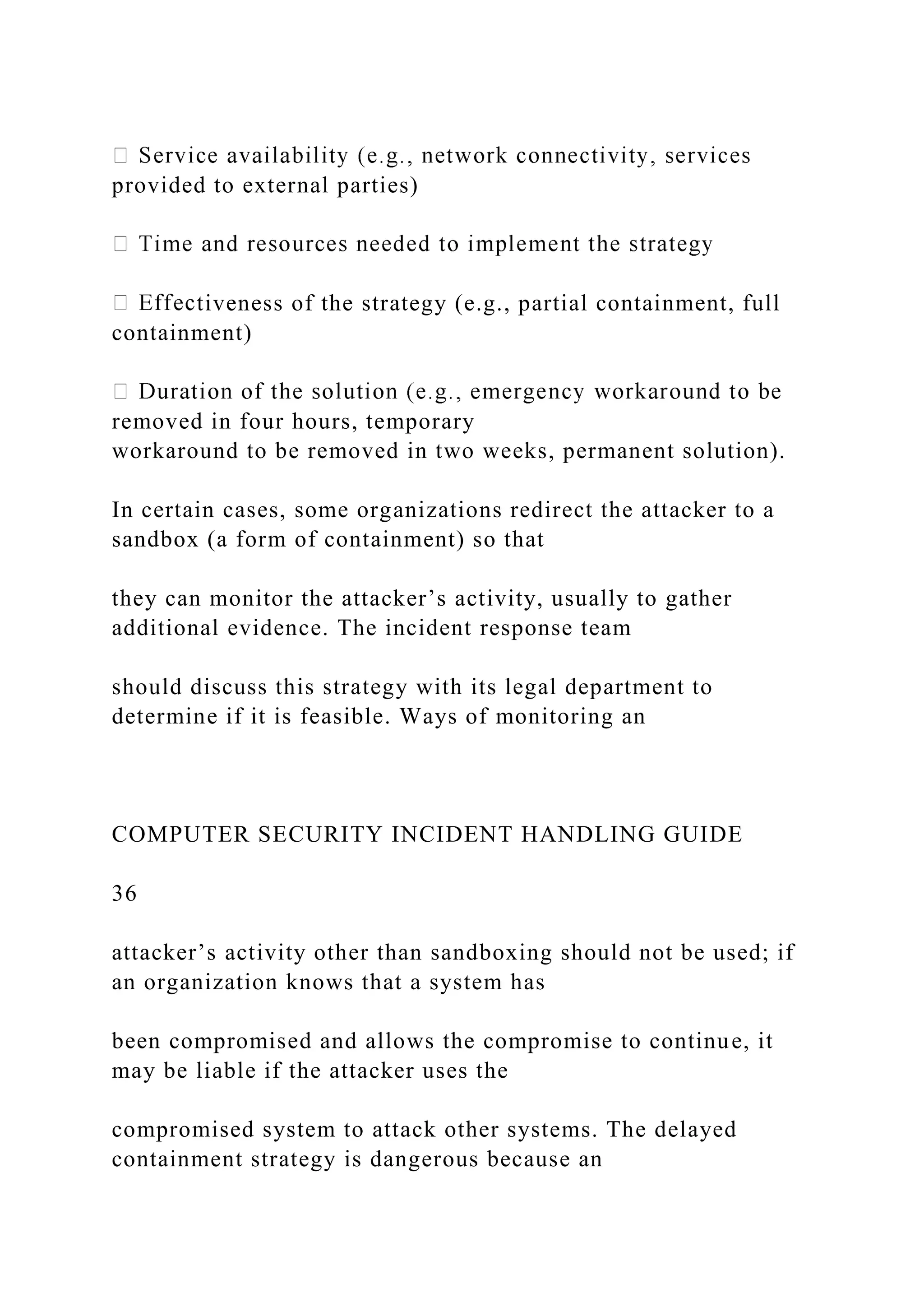 provided to external parties)
tiveness of the strategy (e.g., partial containment, full
containment)
removed in four hours, temporary
workaround to be removed in two weeks, permanent solution).
In certain cases, some organizations redirect the attacker to a
sandbox (a form of containment) so that
they can monitor the attacker’s activity, usually to gather
additional evidence. The incident response team
should discuss this strategy with its legal department to
determine if it is feasible. Ways of monitoring an
COMPUTER SECURITY INCIDENT HANDLING GUIDE
36
attacker’s activity other than sandboxing should not be used; if
an organization knows that a system has
been compromised and allows the compromise to continue, it
may be liable if the attacker uses the
compromised system to attack other systems. The delayed
containment strategy is dangerous because an
 