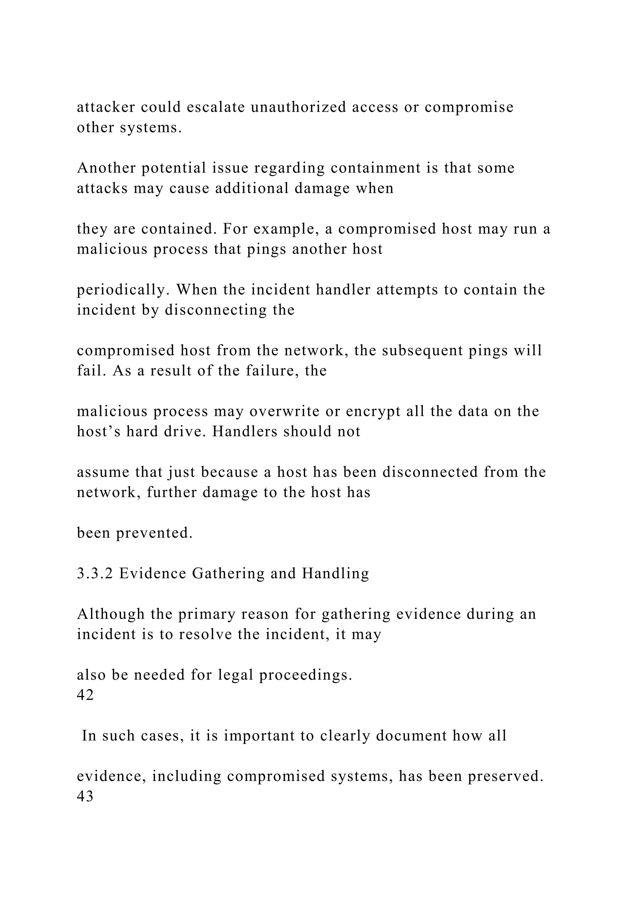 attacker could escalate unauthorized access or compromise
other systems.
Another potential issue regarding containment is that some
attacks may cause additional damage when
they are contained. For example, a compromised host may run a
malicious process that pings another host
periodically. When the incident handler attempts to contain the
incident by disconnecting the
compromised host from the network, the subsequent pings will
fail. As a result of the failure, the
malicious process may overwrite or encrypt all the data on the
host’s hard drive. Handlers should not
assume that just because a host has been disconnected from the
network, further damage to the host has
been prevented.
3.3.2 Evidence Gathering and Handling
Although the primary reason for gathering evidence during an
incident is to resolve the incident, it may
also be needed for legal proceedings.
42
In such cases, it is important to clearly document how all
evidence, including compromised systems, has been preserved.
43
 