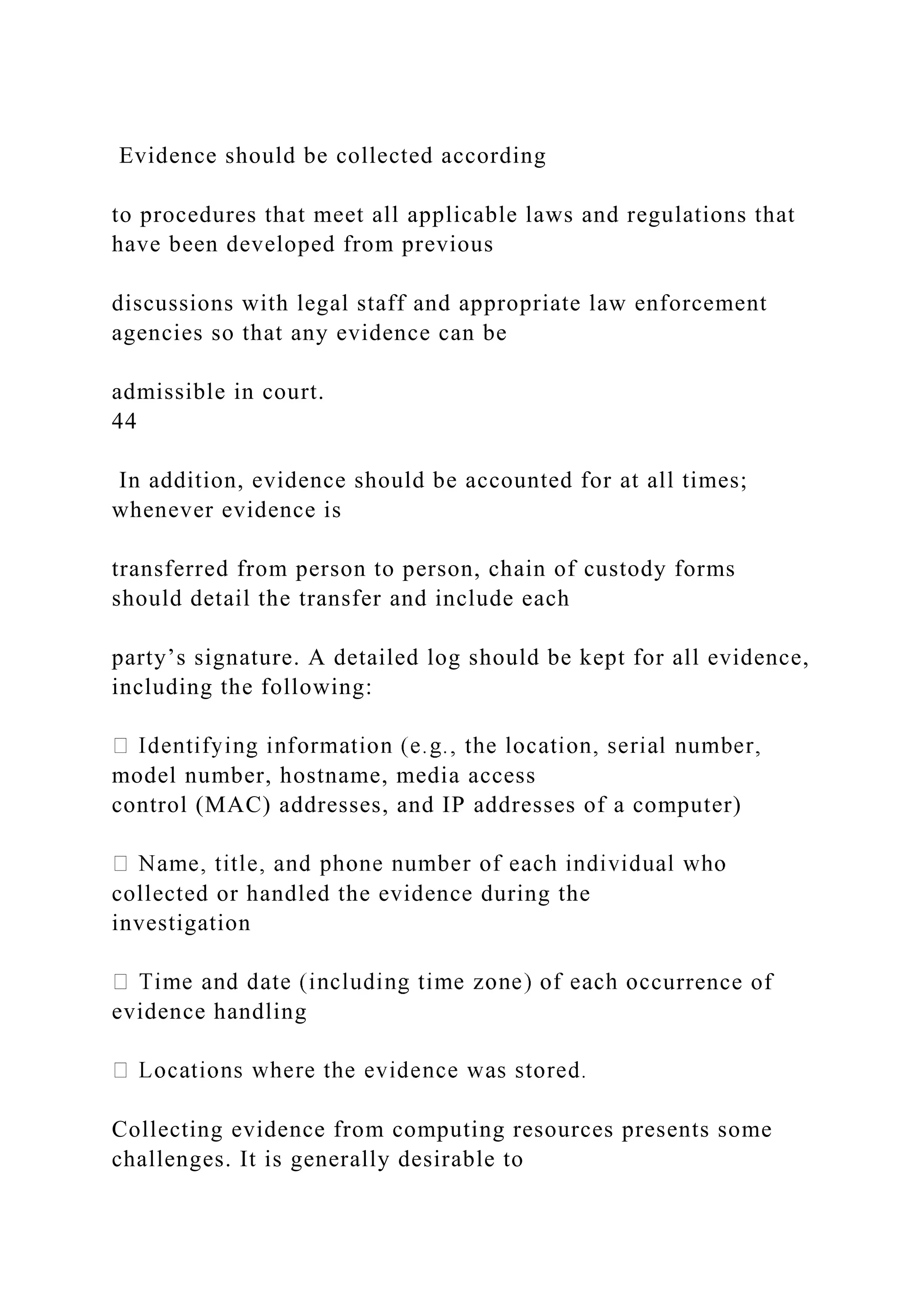 Evidence should be collected according
to procedures that meet all applicable laws and regulations that
have been developed from previous
discussions with legal staff and appropriate law enforcement
agencies so that any evidence can be
admissible in court.
44
In addition, evidence should be accounted for at all times;
whenever evidence is
transferred from person to person, chain of custody forms
should detail the transfer and include each
party’s signature. A detailed log should be kept for all evidence,
including the following:
model number, hostname, media access
control (MAC) addresses, and IP addresses of a computer)
collected or handled the evidence during the
investigation
currence of
evidence handling
Collecting evidence from computing resources presents some
challenges. It is generally desirable to
 
