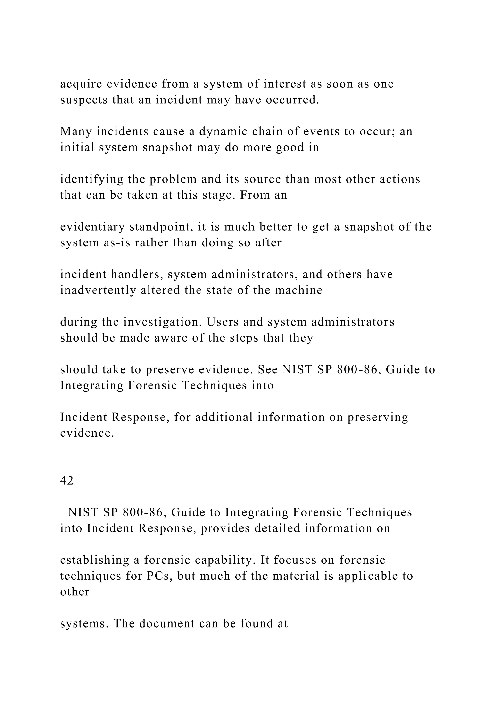 acquire evidence from a system of interest as soon as one
suspects that an incident may have occurred.
Many incidents cause a dynamic chain of events to occur; an
initial system snapshot may do more good in
identifying the problem and its source than most other actions
that can be taken at this stage. From an
evidentiary standpoint, it is much better to get a snapshot of the
system as-is rather than doing so after
incident handlers, system administrators, and others have
inadvertently altered the state of the machine
during the investigation. Users and system administrators
should be made aware of the steps that they
should take to preserve evidence. See NIST SP 800-86, Guide to
Integrating Forensic Techniques into
Incident Response, for additional information on preserving
evidence.
42
NIST SP 800-86, Guide to Integrating Forensic Techniques
into Incident Response, provides detailed information on
establishing a forensic capability. It focuses on forensic
techniques for PCs, but much of the material is applicable to
other
systems. The document can be found at
 