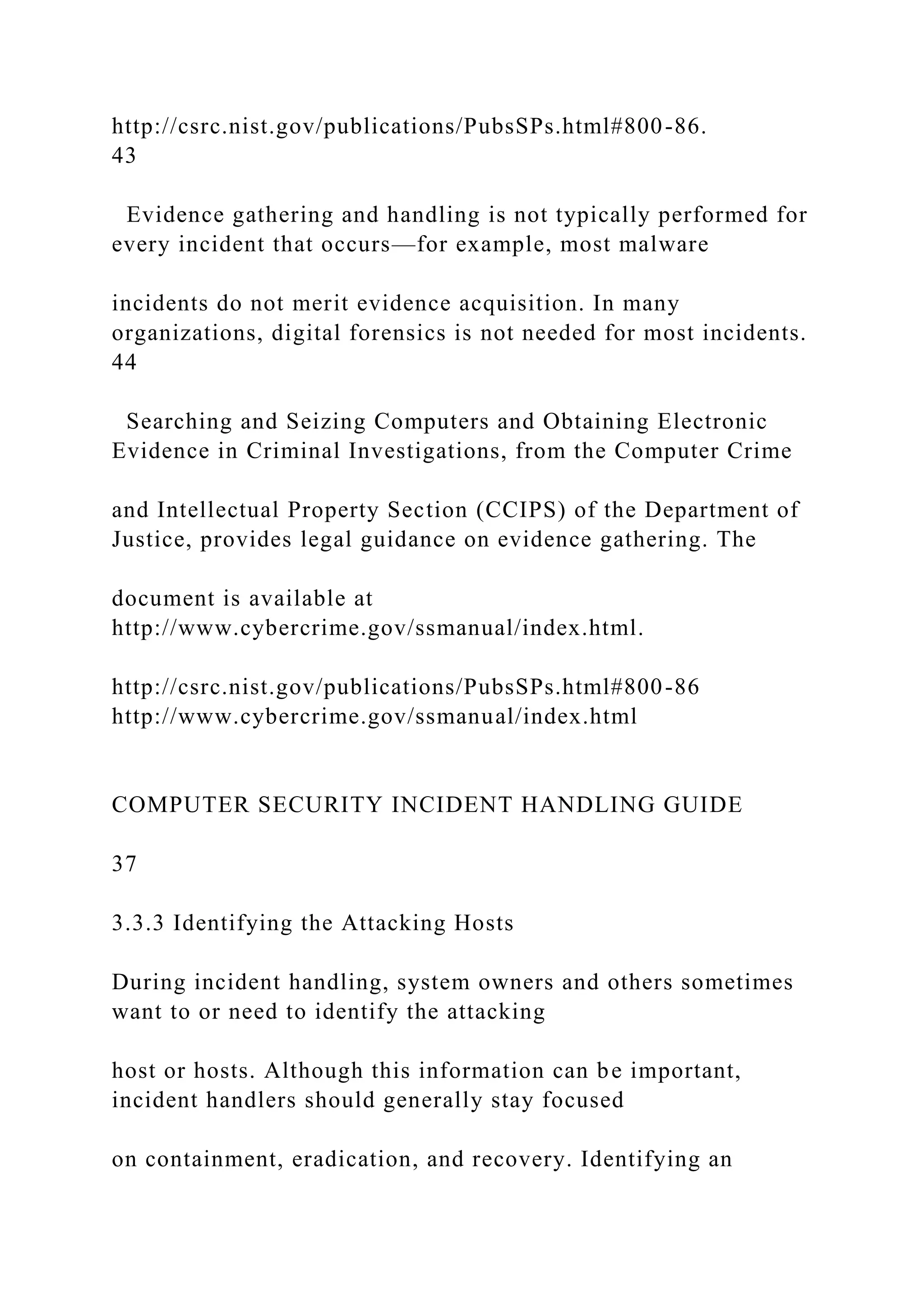 http://csrc.nist.gov/publications/PubsSPs.html#800-86.
43
Evidence gathering and handling is not typically performed for
every incident that occurs—for example, most malware
incidents do not merit evidence acquisition. In many
organizations, digital forensics is not needed for most incidents.
44
Searching and Seizing Computers and Obtaining Electronic
Evidence in Criminal Investigations, from the Computer Crime
and Intellectual Property Section (CCIPS) of the Department of
Justice, provides legal guidance on evidence gathering. The
document is available at
http://www.cybercrime.gov/ssmanual/index.html.
http://csrc.nist.gov/publications/PubsSPs.html#800-86
http://www.cybercrime.gov/ssmanual/index.html
COMPUTER SECURITY INCIDENT HANDLING GUIDE
37
3.3.3 Identifying the Attacking Hosts
During incident handling, system owners and others sometimes
want to or need to identify the attacking
host or hosts. Although this information can be important,
incident handlers should generally stay focused
on containment, eradication, and recovery. Identifying an
 
