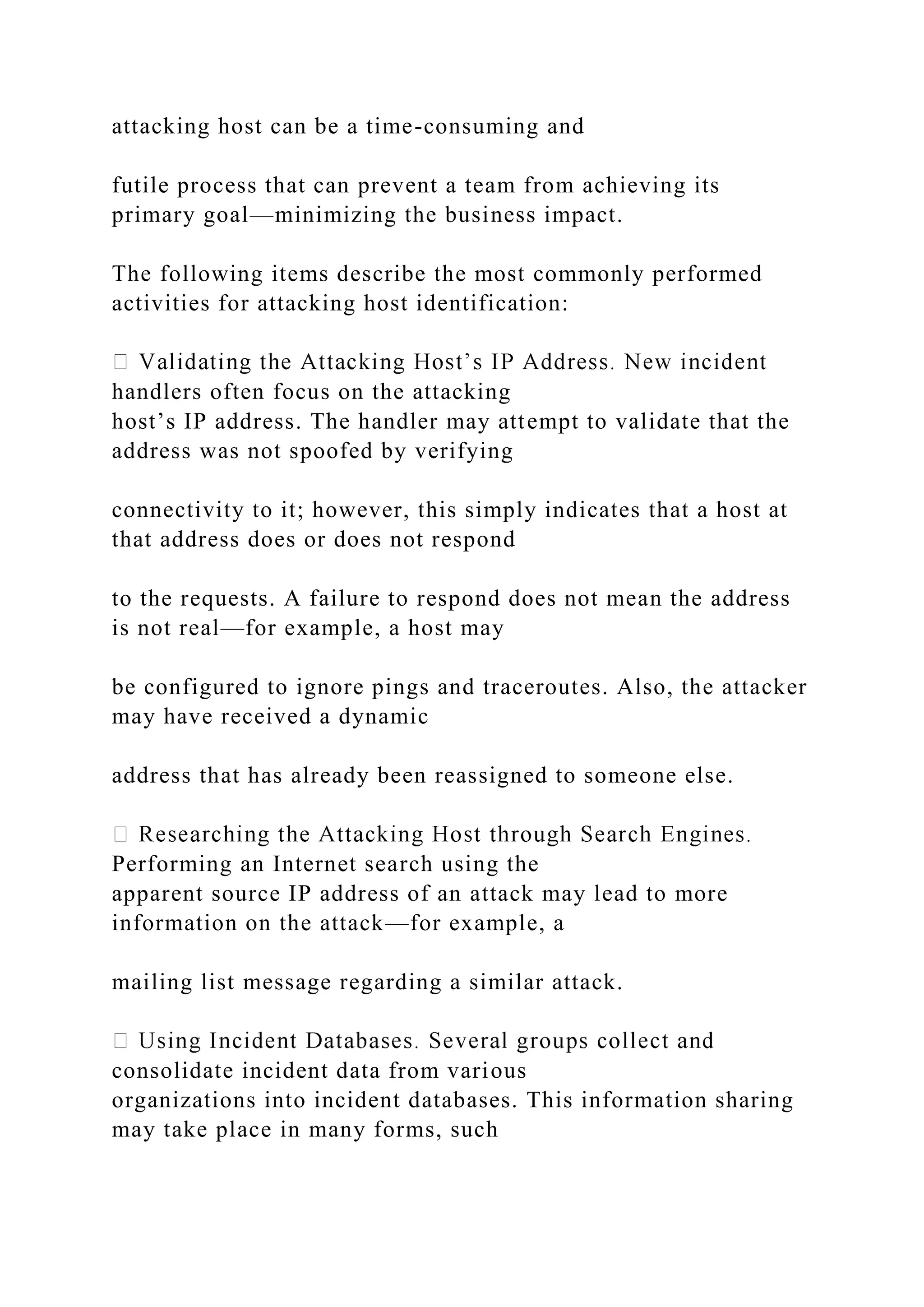 attacking host can be a time-consuming and
futile process that can prevent a team from achieving its
primary goal—minimizing the business impact.
The following items describe the most commonly performed
activities for attacking host identification:
handlers often focus on the attacking
host’s IP address. The handler may attempt to validate that the
address was not spoofed by verifying
connectivity to it; however, this simply indicates that a host at
that address does or does not respond
to the requests. A failure to respond does not mean the address
is not real—for example, a host may
be configured to ignore pings and traceroutes. Also, the attacker
may have received a dynamic
address that has already been reassigned to someone else.
Performing an Internet search using the
apparent source IP address of an attack may lead to more
information on the attack—for example, a
mailing list message regarding a similar attack.
consolidate incident data from various
organizations into incident databases. This information sharing
may take place in many forms, such
 