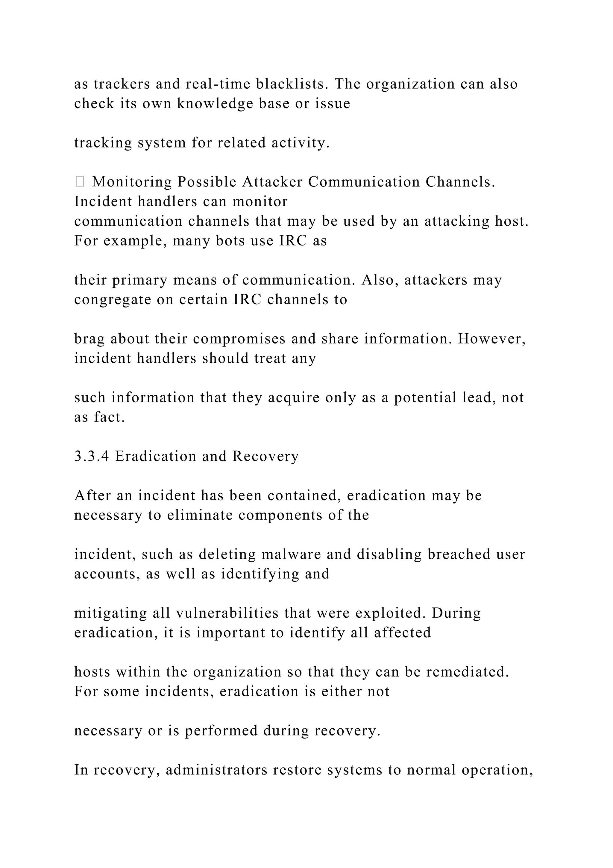 as trackers and real-time blacklists. The organization can also
check its own knowledge base or issue
tracking system for related activity.
toring Possible Attacker Communication Channels.
Incident handlers can monitor
communication channels that may be used by an attacking host.
For example, many bots use IRC as
their primary means of communication. Also, attackers may
congregate on certain IRC channels to
brag about their compromises and share information. However,
incident handlers should treat any
such information that they acquire only as a potential lead, not
as fact.
3.3.4 Eradication and Recovery
After an incident has been contained, eradication may be
necessary to eliminate components of the
incident, such as deleting malware and disabling breached user
accounts, as well as identifying and
mitigating all vulnerabilities that were exploited. During
eradication, it is important to identify all affected
hosts within the organization so that they can be remediated.
For some incidents, eradication is either not
necessary or is performed during recovery.
In recovery, administrators restore systems to normal operation,
 