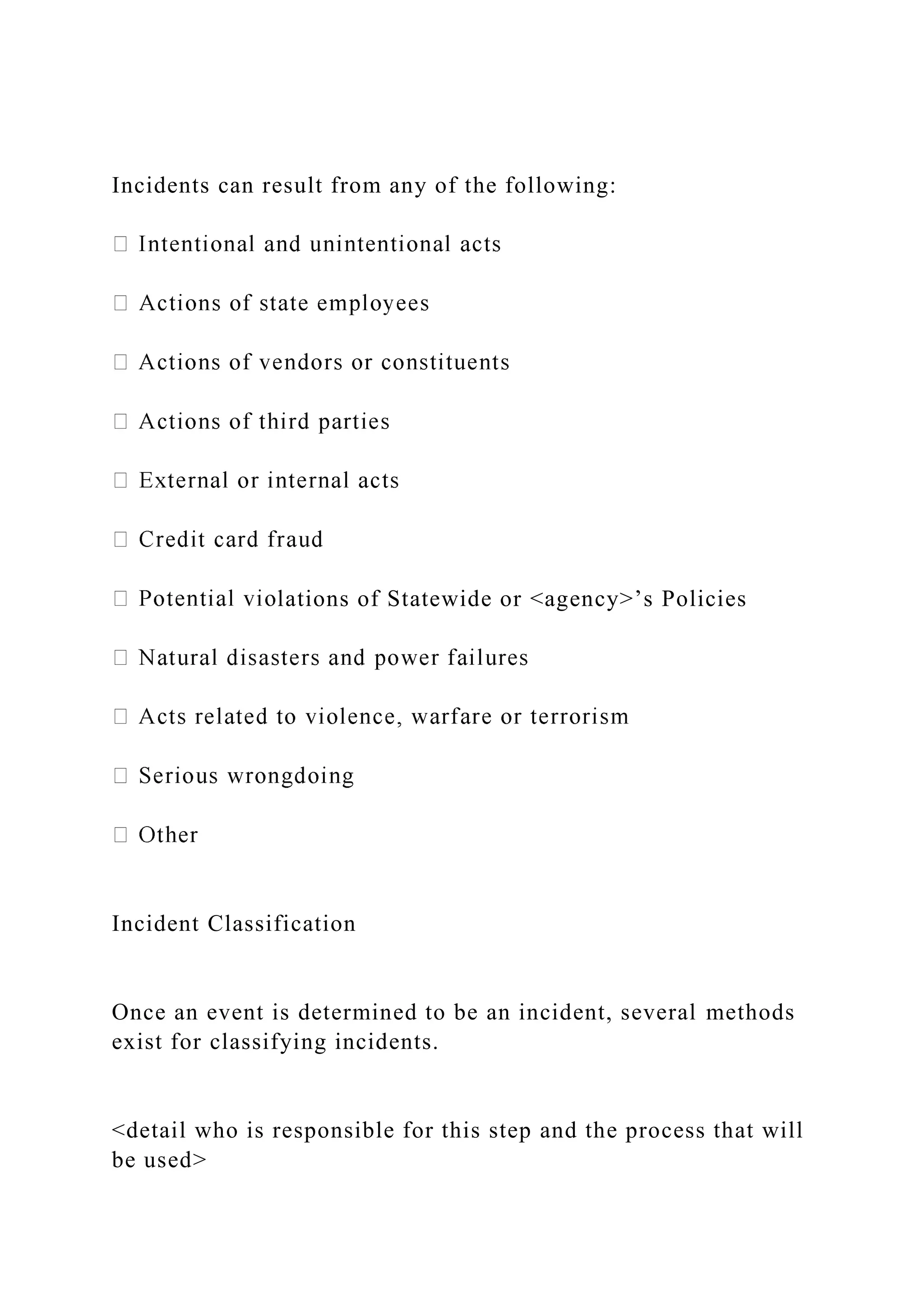 Incidents can result from any of the following:
lations of Statewide or <agency>’s Policies
Incident Classification
Once an event is determined to be an incident, several methods
exist for classifying incidents.
<detail who is responsible for this step and the process that will
be used>
 