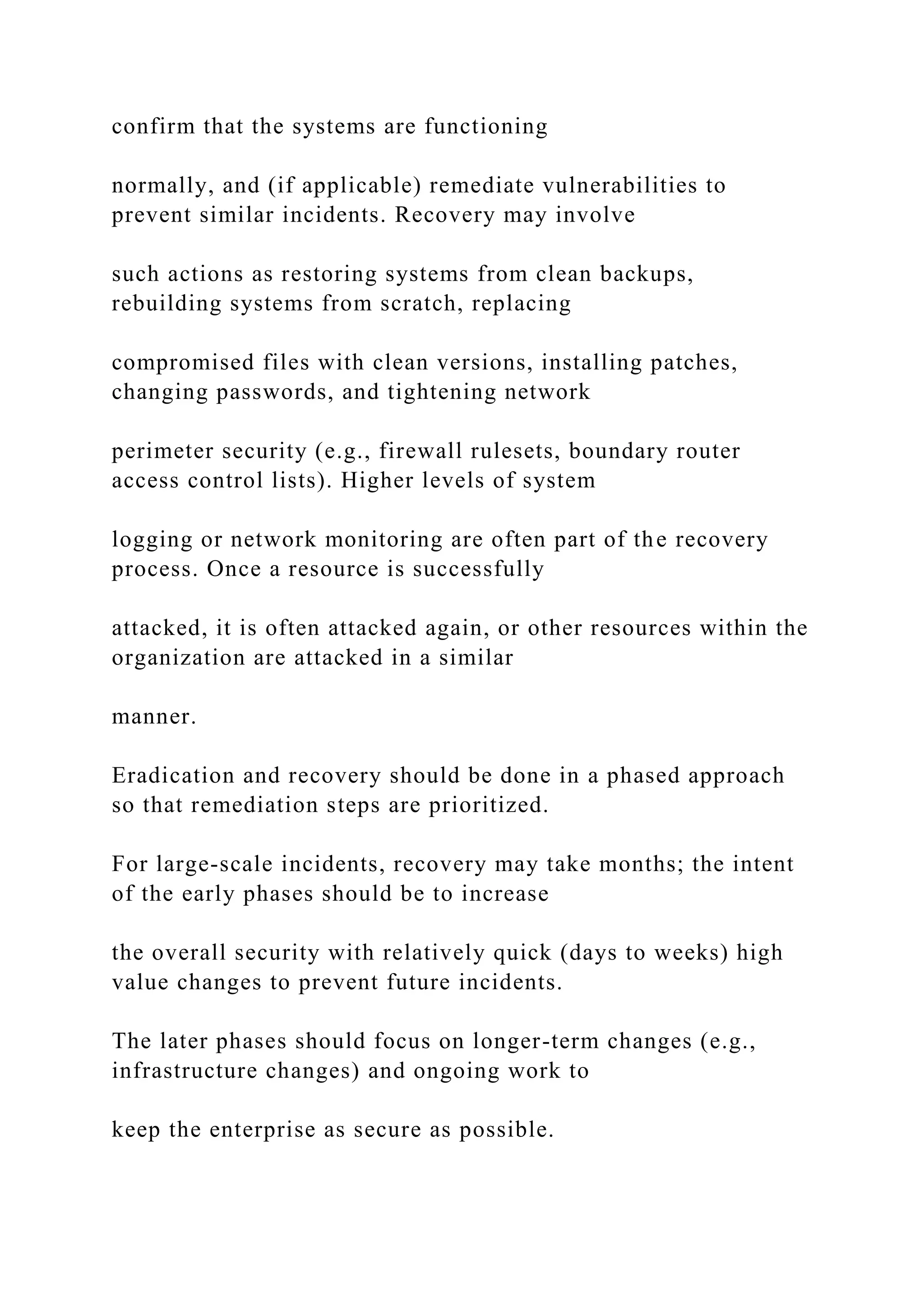 confirm that the systems are functioning
normally, and (if applicable) remediate vulnerabilities to
prevent similar incidents. Recovery may involve
such actions as restoring systems from clean backups,
rebuilding systems from scratch, replacing
compromised files with clean versions, installing patches,
changing passwords, and tightening network
perimeter security (e.g., firewall rulesets, boundary router
access control lists). Higher levels of system
logging or network monitoring are often part of the recovery
process. Once a resource is successfully
attacked, it is often attacked again, or other resources within the
organization are attacked in a similar
manner.
Eradication and recovery should be done in a phased approach
so that remediation steps are prioritized.
For large-scale incidents, recovery may take months; the intent
of the early phases should be to increase
the overall security with relatively quick (days to weeks) high
value changes to prevent future incidents.
The later phases should focus on longer-term changes (e.g.,
infrastructure changes) and ongoing work to
keep the enterprise as secure as possible.
 