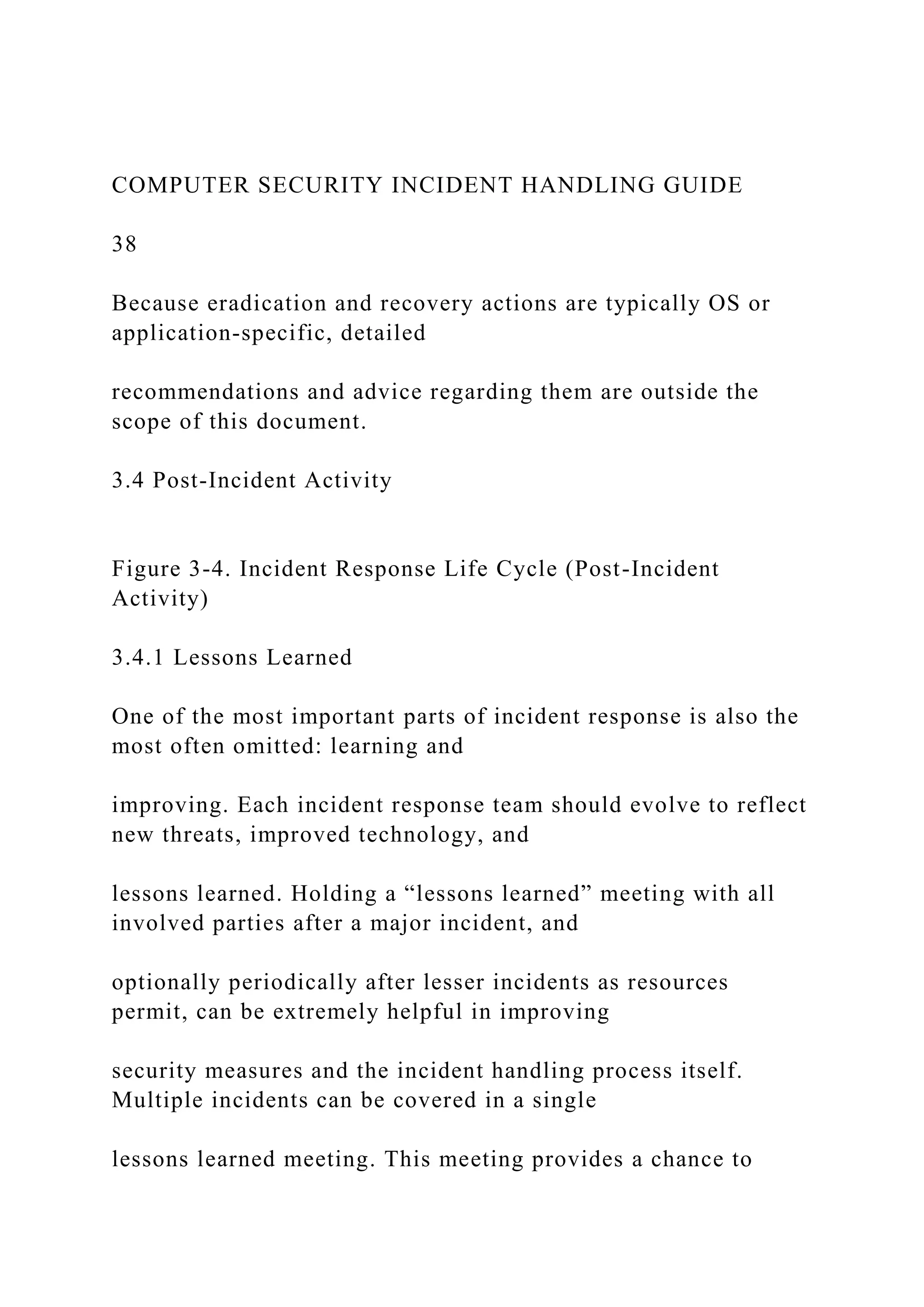 COMPUTER SECURITY INCIDENT HANDLING GUIDE
38
Because eradication and recovery actions are typically OS or
application-specific, detailed
recommendations and advice regarding them are outside the
scope of this document.
3.4 Post-Incident Activity
Figure 3-4. Incident Response Life Cycle (Post-Incident
Activity)
3.4.1 Lessons Learned
One of the most important parts of incident response is also the
most often omitted: learning and
improving. Each incident response team should evolve to reflect
new threats, improved technology, and
lessons learned. Holding a “lessons learned” meeting with all
involved parties after a major incident, and
optionally periodically after lesser incidents as resources
permit, can be extremely helpful in improving
security measures and the incident handling process itself.
Multiple incidents can be covered in a single
lessons learned meeting. This meeting provides a chance to
 